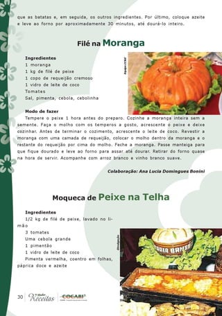 que as batatas e, em seguida, os outros ingredientes. Por último, coloque azeite
e leve ao forno por aproximadamente 30 minutos, até dourá-lo inteiro.



                           Filé na Moranga

   Ingredientes




                                                         Equipe CC&E
   1 moranga
   1 kg de filé de peixe
   1 copo de requeijão cremoso
   1 vidro de leite de coco
   To m a t e s
   Sal, pimenta, cebola, cebolinha


   Modo de fazer
   Tempere o peixe 1 hora antes do preparo. Cozinhe a moranga inteira sem a
semente. Faça o molho com os temperos a gosto, acrescente o peixe e deixe
cozinhar. Antes de terminar o cozimento, acrescente o leite de coco. Revestir a
moranga com uma camada de requeijão, colocar o molho dentro da moranga e o
restante do requeijão por cima do molho. Feche a moranga. Passe manteiga para
que fique dourado e leve ao forno para assar até dourar. Retirar do forno quase
na hora de servir. Acompanhe com arroz branco e vinho branco suave.


                                      Colaboração: Ana Lucia Domingues Bonini




                  Moqueca de Peixe                                     na Telha
   Ingredientes
   1/2 kg de filé de peixe, lavado no li-
mão
   3 tomates
                                            Divulgação




   Uma cebola grande
   1 pimentão
   1 vidro de leite de coco
   Pimenta vermelha, coentro em folhas,
páprica doce e azeite




 30
30
 