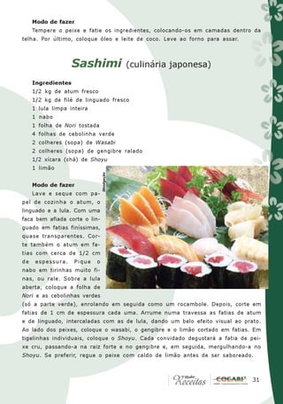 Modo de fazer
     Tempere o peixe e fatie os ingredientes, colocando-os em camadas dentro da
telha. Por último, coloque óleo e leite de coco. Leve ao forno para assar.



                    Sashimi                  (culinária japonesa)

     Ingredientes
     1/2 kg de atum fresco
     1/2 kg de filé de linguado fresco
     1 lula limpa inteira
     1 nabo
     1 folha de Nori tostada
     4 folhas de cebolinha verde
     2 colheres (sopa) de Wasabi
     2 colheres (sopa) de gengibre ralado
     1/2 xícara (chá) de Shoyu
     1 limão
                                Divulgação




     Modo de fazer
     Lave e seque com pa-
pel de cozinha o atum, o
linguado e a lula. Com uma
faca bem afiada corte o lin-
guado em fatias finíssimas,
quase transparentes. Cor-
te também o atum em fa-
tias com cerca de 1/2 cm
de    espessura.    Pique   o
nabo em tirinhas muito fi-
nas, ou rale. Sobre a lula
aberta, coloque a folha de
Nori e as cebolinhas verdes
(só a parte verde), enrolando em seguida como um rocambole. Depois, corte em
fatias de 1 cm de espessura cada uma. Arrume numa travessa as fatias de atum
e de linguado, intercaladas com as de lula, dando um belo efeito visual ao prato.
Ao lado dos peixes, coloque o wasabi, o gengibre e o limão cortado em fatias. Em
tigelinhas individuais, coloque o Shoyu. Cada convidado degustará a fatia de pei-
xe cru, passando-a na raiz forte e no gengibre e, em seguida, mergulhando-a no
Shoyu. Se preferir, regue o peixe com caldo de limão antes de ser saboreado.



                                                                             31
                                                                              31
 