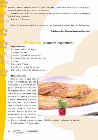 minutos, retire, recheie com o creme de café, cubra com chocolate e leve nova-
mente à geladeira por mais 20 minutos.
   Desenforme e enrole os bombons em papel alumínio ou em embalagem
própria para bombons.
   Rende 10 bombons.


   Obs.: O brigadeiro estará no ponto se, ao levantar a colher, ele cair lentamente.


                                               Colaboração: Cleusa Ussuna Albergoni




                  Churros (culinária espanhola)
   Ingredientes
   2 xícaras (chá) de água
   1 pitada de sal
   1 colher (sopa) de manteiga
   2 xícaras (chá) de farinha de trigo
   3 ovos
   Óleo para fritura
   2 colheres (sopa) de açúcar
   1/2 colher (chá) de canela em pó


   Modo de fazer
                                  Divulgação




   Leve ao fogo a água com
o sal e a manteiga. Quando
ferver, jogue a farinha de tri-
go de uma só vez, mexen-
do vigorosamente com uma
colher de pau, até obter uma
massa lisa. Retire do fogo
e esfrie. Acrescente um ovo
de cada vez, misturando
bem. Coloque a massa num
saco de confeitar com bico
pitanga. Forme os churros
espremendo a massa dire-
tamente sobre o óleo quen-
te. Frite e coloque numa travessa. Polvilhe açúcar misturado à canela.
   Rendimento: 12 unidades.



 34
34
 
