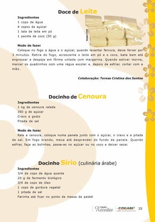 Doce de Leite
   Ingredientes
   1 copo de água
   4 copos de açúcar




                                             Equipe CC&E
   1 lata de leite em pó
   1 pacote de coco (50 g)


   Modo de fazer
   Coloque no fogo a água e o açúcar, quando levantar fervura, deixe ferver por
3 minutos. Retire do fogo, acrescente o leite em pó e o coco, bata bem até
engrossar e despeje em fôrma untada com margarina. Quando estiver morna,
marcar os quadrinhos com uma régua escolar e, depois de esfriar, cortar com a
mão.


                                        Colaboração: Teresa Cristina dos Santos




                       Docinho de Cenoura
   Ingredientes
   1 kg de cenoura ralada
   350 g de açúcar
   Cravo a gosto
   Pitada de sal


   Modo de fazer
   Rale a cenoura, coloque numa panela junto com o açúcar, o cravo e a pitada
de sal. Em fogo brando, mexa até desprender do fundo da panela. Quando
esfriar, faça as bolinhas, passe-as no açúcar ou no coco e deixar secar.




                Docinho Sírio (culinária árabe)
   Ingredientes
   3/4 de copo de água quente
   20 g de fermento biológico
   3/4 de copo de óleo
   1 copo de gordura vegetal
   1 pitada de sal
   Farinha até ficar no ponto de massa de pastel


                                                                           35
                                                                            35
 