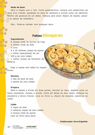 Modo de fazer
   Abra a massa com o rolo. Corte quadradinhos, recheie com pedacinhos de
doce sírio (rahat), goiabada ou doce de damasco e enrole como um pãozinho
fininho (da grossura de um dedo). Coloque para assar. Depois de assado, passa-
o no açúcar de confeiteiro.


   Obs.: Pode-se rechear com qualquer doce.




                          Fatias Húngaras
   Ingredientes
   8 xícaras (chá) de farinha de trigo




                                                                                 Equipe CC&E
   2 xícaras (chá) de leite
   3 ovos
   8 a 10 colheres (sopa) de açúcar
   1 colher (sobremesa) de sal
   100 g de coco ralado
   1 colher (sopa) de fermento de
padaria


   Faça a massa com todos os ingredi-
entes.


   Recheio
   1 lata de doce de leite
   1 pacote de coco ralado


   Preparo
   Abra a massa e divida em duas partes, abrindo ao meio, espalhe como se
fosse rocambole, recheie e enrole. Corte em fatias de dois dedos. Coloque na
assadeira e deixe crescer. Leve ao forno e, depois de assadas, passe-as na
calda.


   Calda
   2 copos de leite
   3 colheres (sopa) de coco ralado
   3 xícaras (chá) de açúcar
   Leve ao forno para secar


                                                   Colaboração: Vera Grigoleto

 36
36
 