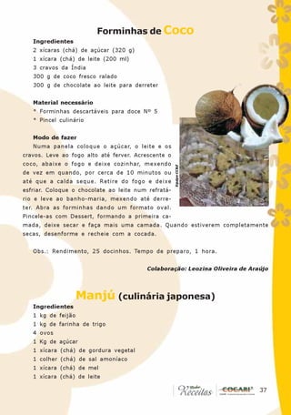 Forminhas de Coco
   Ingredientes
   2 xícaras (chá) de açúcar (320 g)
   1 xícara (chá) de leite (200 ml)
   3 cravos da Índia
   300 g de coco fresco ralado
   300 g de chocolate ao leite para derreter


   Material necessário
   * Forminhas descartáveis para doce Nº 5
   * Pincel culinário


   Modo de fazer
   Numa panela coloque o açúcar, o leite e os
cravos. Leve ao fogo alto até ferver. Acrescente o
coco, abaixe o fogo e deixe cozinhar, mexendo

                                                     Equipe CC&E
de vez em quando, por cerca de 10 minutos ou
até que a calda seque. Retire do fogo e deixe
esfriar. Coloque o chocolate ao leite num refratá-
rio e leve ao banho-maria, mexendo até derre-
ter. Abra as forminhas dando um formato oval.
Pincele-as com Dessert, formando a primeira ca-
mada, deixe secar e faça mais uma camada. Quando estiverem completamente
secas, desenforme e recheie com a cocada.


   Obs.: Rendimento, 25 docinhos. Tempo de preparo, 1 hora.


                                         Colaboração: Leozina Oliveira de Araújo




                    Manjú (culinária japonesa)
   Ingredientes
   1 kg de feijão
   1 kg de farinha de trigo
   4 ovos
   1 Kg de açúcar
   1 xícara (chá) de gordura vegetal
   1 colher (chá) de sal amoníaco
   1 xícara (chá) de mel
   1 xícara (chá) de leite
                                                                            37
                                                                             37
 