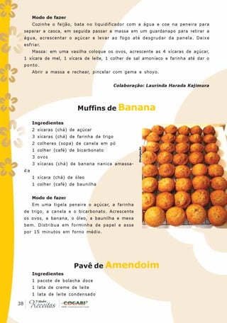 Modo de fazer
       Cozinhe o feijão, bata no liquidificador com a água e coe na peneira para
  separar a casca, em seguida passar a massa em um guardanapo para retirar a
  água, acrescentar o açúcar e levar ao fogo até desgrudar da panela. Deixe
  esfriar.
       Massa: em uma vasilha coloque os ovos, acrescente as 4 xícaras de açúcar,
  1 xícara de mel, 1 xícara de leite, 1 colher de sal amoníaco e farinha até dar o
  ponto.
       Abrir a massa e rechear, pincelar com gema e shoyo.


                                             Colaboração: Laurinda Harada Kajimura




                          Muffins de Banana

       Ingredientes
       2 xícaras (chá) de açúcar
       3 xícaras (chá) de farinha de trigo
       2 colheres (sopa) de canela em pó
                                                      Divulgação



       1 colher (café) de bicarbonato
       3 ovos
       3 xícaras (chá) de banana nanica amassa-
  da
       1 xícara (chá) de óleo
       1 colher (café) de baunilha


       Modo de fazer
       Em uma tigela peneire o açúcar, a farinha
  de trigo, a canela e o bicarbonato. Acrescente
  os ovos, a banana, o óleo, a baunilha e mexa
  bem. Distribua em forminha de papel e asse
  por 15 minutos em forno médio.




                        Pavê de Amendoim
       Ingredientes
       1 pacote de bolacha doce
       1 lata de creme de leite
       1 lata de leite condensado
 38
38
 