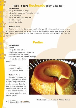 Petit - Fours Recheado (Bem Casados)
   Ingredientes
   400 g de farinha de trigo
   1/2 colher (sopa) de fermento em pó
   150 g de açúcar
   200 g de margarina sem sal
   2 ovos + 2 gemas
   Raspas de limão


   Modo de fazer
   Misture tudo muito bem, leve à geladeira por 15 minutos. Abra a massa com
1/2 cm de espessura, corte em formato de círculo ou outro que desejar e leve
para assar. Una duas a duas com recheio de doce de leite e passe no coco ou
açúcar.



                                          Pudim
   Ingredientes
   5 ovos
   100 g de coco ralado
   2 colheres (sopa) de margarina
   3 xícaras (chá) de açúcar
   2 xícaras (chá) de farinha de trigo
   1 litro de leite bem
quente


   Caramelo
                             Divulgação




   1 copo de açúcar
   1/2 copo de água


   Modo de fazer
   Derreta o açúcar na
fôrma, acrescente a água
e espere engrossar nova-
mente, reserve. Bata to-
dos os ingredientes no
liquidificador, despeje na
fôrma     caramelizada   e
leve para cozinhar em
banho-maria.


                                           Colaboração: Laudecene de Fátima Guerra
 40
40
 