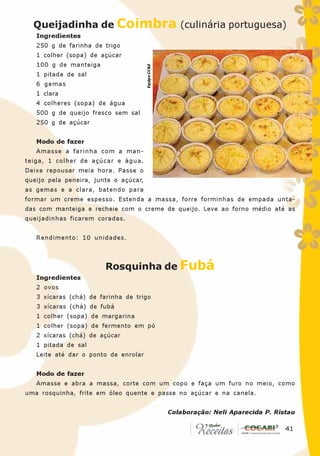 Queijadinha de Coimbra (culinária portuguesa)
   Ingredientes
   250 g de farinha de trigo
   1 colher (sopa) de açúcar
   100 g de manteiga




                                       Equipe CC&E
   1 pitada de sal
   6 gemas
   1 clara
   4 colheres (sopa) de água
   500 g de queijo fresco sem sal
   250 g de açúcar


   Modo de fazer
   Amasse a farinha com a man-
teiga, 1 colher de açúcar e água.
Deixe repousar meia hora. Passe o
queijo pela peneira, junte o açúcar,
as gemas e a clara, batendo para
formar um creme espesso. Estenda a massa, forre forminhas de empada unta-
das com manteiga e recheie com o creme de queijo. Leve ao forno médio até as
queijadinhas ficarem coradas.


   Rendimento: 10 unidades.



                        Rosquinha de Fubá
   Ingredientes
   2 ovos
   3 xícaras (chá) de farinha de trigo
   3 xícaras (chá) de fubá
   1 colher (sopa) de margarina
   1 colher (sopa) de fermento em pó
   2 xícaras (chá) de açúcar
   1 pitada de sal
   Leite até dar o ponto de enrolar


   Modo de fazer
   Amasse e abra a massa, corte com um copo e faça um furo no meio, como
uma rosquinha, frite em óleo quente e passe no açúcar e na canela.


                                                     Colaboração: Neli Aparecida P. Ristau

                                                                                      41
                                                                                       41
 