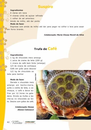 Suspiro
   Ingredientes
   6 claras em neve
   4 xícaras (chá) de açúcar refinado
   1 colher de sal amoníaco
   Amido de milho, até dar ponto
   Modo de fazer
   Engrosse com amido de milho até dar para pegar na colher e leve para assar
em forno brando.


                                                Colaboração: Maria Cleusa Moreli da Silva




                                Trufa de           Café
   Ingredientes
   1 kg de chocolate meio amargo
   1 caixa de creme de leite (200 g)
   1 xícara de café bem forte (amargo)
   1/3 de xícara de conhaque
   Café em grão para decorar
   1/2 kg de chocolate ao
leite para banhar
                                Equipe CC&E




   Modo de fazer
   Derreta o chocolate meio
amargo em banho-maria,
junte o creme de leite, o co-
nhaque, o café e deixe es-
friar por 12 horas na gela-
deira. Enrole as trufas e ba-
nhe-as no chocolate ao lei-
te. Decore com grãos de café.


        Colaboração: Neusa
           Alonso Catenacci




 42
42
 