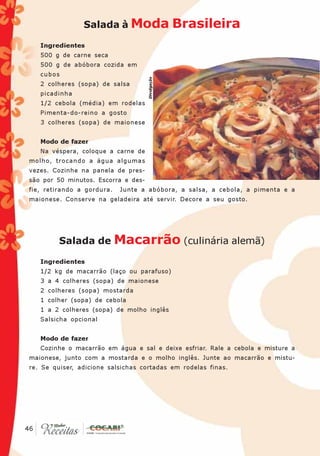 Salada à Moda                     Brasileira
      Ingredientes
      500 g de carne seca
      500 g de abóbora cozida em
      cubos




                                       Divulgação
      2 colheres (sopa) de salsa
      picadinha
      1/2 cebola (média) em rodelas
      Pimenta-do-reino a gosto
      3 colheres (sopa) de maionese


      Modo de fazer
      Na véspera, coloque a carne de
 molho, trocando a água algumas
 vezes. Cozinhe na panela de pres-
 são por 50 minutos. Escorra e des-
 fie, retirando a gordura.   Junte a abóbora, a salsa, a cebola, a pimenta e a
 maionese. Conserve na geladeira até servir. Decore a seu gosto.




           Salada de Macarrão (culinária alemã)

      Ingredientes
      1/2 kg de macarrão (laço ou parafuso)
      3 a 4 colheres (sopa) de maionese
      2 colheres (sopa) mostarda
      1 colher (sopa) de cebola
      1 a 2 colheres (sopa) de molho inglês
      Salsicha opcional


      Modo de fazer
      Cozinhe o macarrão em água e sal e deixe esfriar. Rale a cebola e misture a
 maionese, junto com a mostarda e o molho inglês. Junte ao macarrão e mistu-
 re. Se quiser, adicione salsichas cortadas em rodelas finas.




 46
46
 