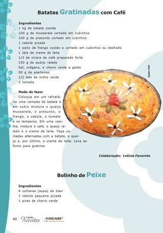 Batatas Gratinadas com Café

   Ingredientes
   1 kg de batata cozida
   100 g de mussarela cortada em cubinhos
   100 g de presunto cortado em cubinhos
   1 cebola picada
   1 peito de frango cozido e cortado em cubinhos ou desfiado
   1 lata de creme de leite
   1/3 de xícara de café preparado forte
   150 g de queijo ralado




                                                                           Equipe CC&E
   Sal, orégano, e cheiro verde a gosto
   50 g de azeitonas
   1/2 lata de milho verde
   1 tomate


   Modo de fazer
   Coloque em um refratá-
rio uma camada de batata e
em outro misture o queijo
mussarela, o presunto, o
frango, a cebola, o tomate
e os temperos. Em uma vasi-
lha, misture o café, o queijo ra-
lado e o creme de leite. Faça ca-
madas alternadas com a batata, o quei-
jo e, por último, o creme de leite. Leve ao
forno para gratinar.


                                                Colaboração: Letícia Favoreto




                           Bolinho de Peixe

   Ingredientes
   4 colheres (sopa) de óleo
   1 cebola pequena picada
   1 pires de cheiro verde




 48
48
 