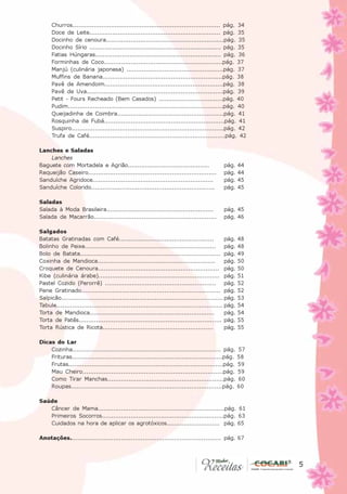 Churros............................................................................. pág. 34
      Doce de Leite..................................................................... pág. 35
      Docinho de cenoura..............................................................pág. 35
      Docinho Sírio ..................................................................... pág. 35
      Fatias Húngaras.................................................................. pág. 36
      Forminhas de Coco..............................................................pág. 37
      Manjú (culinária japonesa) ...................................................pág. 37
      Muffins de Banana...............................................................pág. 38
      Pavê de Amendoim..............................................................pág. 38
      Pavê de Uva.......................................................................pág. 39
      Petit - Fours Recheado (Bem Casados) ..................................pág. 40
      Pudim................................................................................pág. 40
      Queijadinha de Coimbra........................................................pág. 41
      Rosquinha de Fubá...............................................................pág. 41
      Suspiro...............................................................................pág. 42
      Trufa de Café.......................................................................pág. 42

Lanches e Saladas
    Lanches
Baguete com Mortadela e Agrião...........................................                 pág.     44
Requeijão Caseiro..................................................................       pág.     44
Sanduíche Agridoce...............................................................         pág.     45
Sanduíche Colorido................................................................        pág.     45

Saladas
Salada à Moda Brasileira........................................................          pág. 45
Salada de Macarrão................................................................        pág. 46

Salgados
Batatas Gratinadas com Café..................................................               pág.   48
Bolinho de Peixe....................................................................        pág.   48
Bolo de Batata......................................................................... pág.       49
Coxinha de Mandioca.............................................................            pág.   50
Croquete de Cenoura............................................................... pág.            50
Kibe (culinária árabe)............................................................... pág.         51
Pastel Cozido (Perorrê) ..........................................................          pág.   52
Pene Gratinado........................................................................ pág.        52
Salpicão................................................................................... pág.   53
Tabule..................................................................................... pág.   54
Torta de Mandioca.................................................................          pág.   54
Torta de Patês.......................................................................... pág.      55
Torta Rústica de Ricota..........................................................           pág.   55

Dicas do Lar
    Cozinha............................................................................. pág. 57
    Frituras..............................................................................pág. 58
    Frutas................................................................................pág. 59
    Mau Cheiro.........................................................................pág. 59
    Como Tirar Manchas.............................................................pág. 60
    Roupas..............................................................................pág. 60

Saúde
   Câncer de Mama..................................................................pág. 61
   Primeiros Socorros................................................................pág. 63
   Cuidados na hora de aplicar os agrotóxicos............................ pág. 65

Anotações............................................................................. pág. 67



                                                                                                            5
                                                                                                        5
 