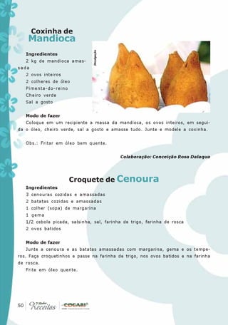 Coxinha de
      Mandioca




                                Divulgação
   Ingredientes
   2 kg de mandioca amas-
sada
   2 ovos inteiros
   2 colheres de óleo
   Pimenta-do-reino
   Cheiro verde
   Sal a gosto


   Modo de fazer
   Coloque em um recipiente a massa da mandioca, os ovos inteiros, em segui-
da o óleo, cheiro verde, sal a gosto e amasse tudo. Junte e modele a coxinha.


   Obs.: Fritar em óleo bem quente.


                                             Colaboração: Conceição Rosa Dalaqua




                      Croquete de Cenoura
   Ingredientes
   3 cenouras cozidas e amassadas
   2 batatas cozidas e amassadas
   1 colher (sopa) de margarina
   1 gema
   1/2 cebola picada, salsinha, sal, farinha de trigo, farinha de rosca
   2 ovos batidos


   Modo de fazer
   Junte a cenoura e as batatas amassadas com margarina, gema e os tempe-
ros. Faça croquetinhos e passe na farinha de trigo, nos ovos batidos e na farinha
de rosca.
   Frite em óleo quente.




 50
50
 
