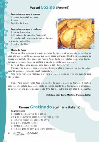 Pastel Cozido (Perorrê)

   Ingredientes para a massa
   3 copos (grande) de água
   2 ovos




                                              Divulgação
   Farinha de trigo


   Ingredientes para o recheio
   1 kg de batatinha
   1/2 cabeça de repolho (pequena)
   1 cebola, sal, pimenta-do-reino, tempe-
ro a gosto, cebolinha
   1 colher de óleo


   Modo de fazer
   Numa vasilha coloque a água, os ovos batidos e vá colocando a farinha de
trigo até dar o ponto da massa que você possa cilindrar. Cilindre na espessura da
massa de pastel, não pode ser muito fina. Corte as rodelas com uma tampa,
coloque o recheio, faça os pastéis e aperte a ponta com um garfo.
   Leve ao fogo uma panela com água e sal, deixe ferver.
   Coloque os pastéis para cozinhar. Quando eles estiverem acima da água,
estarão cozidos (cozinhar igual macarrão).
   Tire numa travessa. Coloque por cima o óleo e mexa de vez em quando para
não grudar.


   Obs.: Para servir junto faça um molho de carne moída ou frango. O recheio
pode ser de batata doce com ricota ou feijão cozido bem temperado e amassado.
Se sobrar alguns pastéis, você pode fritá-los no outro dia em óleo bem quente.


                                     Colaboração: Luzia Marlene Glufska Koltun




            Penne       Gratinado (culinária italiana)
   Ingredientes
   1 pacote de macarrão tipo penne
   20 g de cogumelos secos escuros, tipo porcini
   2 colheres (sopa) de azeite de oliva
   150 g de presunto cozido
   2 dentes de alho inteiros
   1 tomate grande sem pele nem sementes
 52
52
 