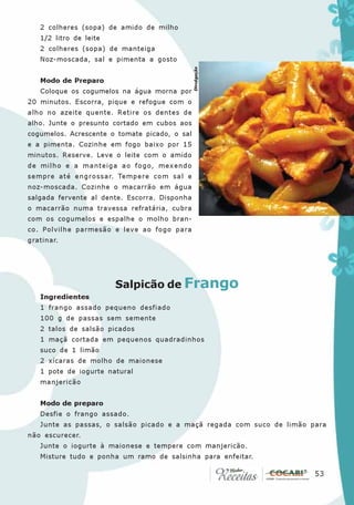 2 colheres (sopa) de amido de milho
   1/2 litro de leite
   2 colheres (sopa) de manteiga
   Noz-moscada, sal e pimenta a gosto




                                               Divulgação
   Modo de Preparo
   Coloque os cogumelos na água morna por
20 minutos. Escorra, pique e refogue com o
alho no azeite quente. Retire os dentes de
alho. Junte o presunto cortado em cubos aos
cogumelos. Acrescente o tomate picado, o sal
e a pimenta. Cozinhe em fogo baixo por 15
minutos. Reserve. Leve o leite com o amido
de milho e a manteiga ao fogo, mexendo
sempre até engrossar. Tempere com sal e
noz-moscada. Cozinhe o macarrão em água
salgada fervente al dente. Escorra. Disponha
o macarrão numa travessa refratária, cubra
com os cogumelos e espalhe o molho bran-
co. Polvilhe parmesão e leve ao fogo para
gratinar.




                        Salpicão de Frango
   Ingredientes
   1 frango assado pequeno desfiado
   100 g de passas sem semente
   2 talos de salsão picados
   1 maçã cortada em pequenos quadradinhos
   suco de 1 limão
   2 xícaras de molho de maionese
   1 pote de iogurte natural
   manjericão


   Modo de preparo
   Desfie o frango assado.
   Junte as passas, o salsão picado e a maçã regada com suco de limão para
não escurecer.
   Junte o iogurte à maionese e tempere com manjericão.
   Misture tudo e ponha um ramo de salsinha para enfeitar.

                                                                      53
                                                                       53
 