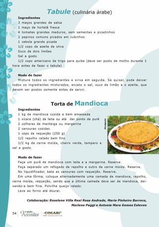 Tabule (culinária árabe)
   Ingredientes
   3 maços grandes de salsa
   1 maço de hortelã fresca
   4 tomates grandes maduros, sem sementes e picadinhos
   2 pepinos comuns picados em cubinhos
   1 cebola grande picada
   1/2 copo de azeite de oliva
   Suco de dois limões
   Sal a gosto
   1/2 copo americano de trigo para quibe (deve ser posto de molho durante 1
hora antes de fazer o tabule)


   Modo de fazer
   Misture todos os ingredientes e sirva em seguida. Se quiser, pode deixar
todos os ingredientes misturados, exceto o sal, suco de limão e o azeite, que
devem ser postos somente antes de servir.



                        Torta de Mandioca
   Ingredientes
   1 kg de mandioca cozida e bem amassada
   1 xícara (chá) de leite ou até   dar ponto de purê
                                                        Divulgação




   2 colheres de manteiga ou margarina
   2 cenouras cozidas
   1 copo de requeijão (250 g)
   1/2 repolho ralado bem fino
   1/2 kg de carne moída, cheiro verde, tempero e
sal a gosto.


   Modo de fazer
   Faça um purê de mandioca com leite e a margarina. Reserve.
   Faça separado um refogado de repolho e outro de carne moída. Reserve.
   No liquidificador, bata as cenouras com requeijão. Reserve.
   Em uma fôrma, coloque alternadamente uma camada de mandioca, repolho,
carne moída, requeijão, sendo que a última camada deve ser de mandioca, dei-
xando-a bem fina. Polvilhe queijo ralado.
   Leve ao forno até dourar.


        Colaboração: Roselene Villa Real Rosa Andrade, Maria Pinheiro Barroco,
                                    Marlene Paggi e Antonia Mara Gomes Esteves

 54
54
 
