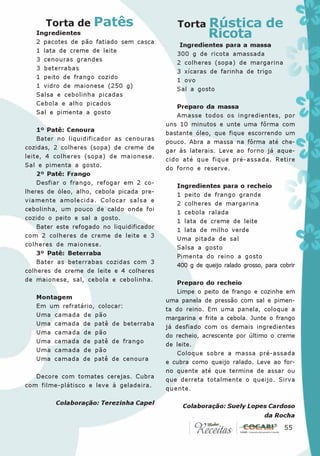 Torta de       Patês                     Torta      Rústica de
   Ingredientes
   2 pacotes de pão fatiado sem casca
                                                          Ricota
                                                Ingredientes para a massa
   1 lata de creme de leite
                                               300 g de ricota amassada
   3 cenouras grandes
                                               2 colheres (sopa) de margarina
   3 beterrabas
                                               3 xícaras de farinha de trigo
   1 peito de frango cozido
                                               1 ovo
   1 vidro de maionese (250 g)
                                               Sal a gosto
   Salsa e cebolinha picadas
   Cebola e alho picados
                                               Preparo da massa
   Sal e pimenta a gosto
                                               Amasse todos os ingredientes, por
                                            uns 10 minutos e unte uma fôrma com
    1º Patê: Cenoura
                                            bastante óleo, que fique escorrendo um
    Bater no liquidificador as cenouras
                                            pouco. Abra a massa na fôrma até che-
cozidas, 2 colheres (sopa) de creme de
                                            gar às laterais. Leve ao forno já aque-
leite, 4 colheres (sopa) de maionese.
                                            cido até que fique pré-assada. Retire
Sal e pimenta a gosto.
                                            do forno e reserve.
    2º Patê: Frango
    Desfiar o frango, refogar em 2 co-
                                               Ingredientes para o recheio
lheres de óleo, alho, cebola picada pre-
                                               1 peito de frango grande
viamente amolecida. Colocar salsa e
                                               2 colheres de margarina
cebolinha, um pouco de caldo onde foi
                                               1 cebola ralada
cozido o peito e sal a gosto.
                                               1 lata de creme de leite
    Bater este refogado no liquidificador
                                               1 lata de milho verde
com 2 colheres de creme de leite e 3
                                               Uma pitada de sal
colheres de maionese.
                                               Salsa a gosto
    3º Patê: Beterraba
                                               Pimenta do reino a gosto
    Bater as beterrabas cozidas com 3
                                               400 g de queijo ralado grosso, para cobrir
colheres de creme de leite e 4 colheres
de maionese, sal, cebola e cebolinha.
                                                Preparo do recheio
                                                Limpe o peito de frango e cozinhe em
   Montagem
                                            uma panela de pressão com sal e pimen-
   Em um refratário, colocar:
                                            ta do reino. Em uma panela, coloque a
   Uma camada de pão
                                            margarina e frite a cebola. Junte o frango
   Uma camada de patê de beterraba
                                            já desfiado com os demais ingredientes
   Uma camada de pão
                                            do recheio, acrescente por último o creme
   Uma camada de patê de frango
                                            de leite.
   Uma camada de pão
                                                Coloque sobre a massa pré-assada
   Uma camada de patê de cenoura
                                            e cubra como queijo ralado. Leve ao for-
                                            no quente até que termine de assar ou
   Decore com tomates cerejas. Cubra
                                            que derreta totalmente o queijo. Sirva
com filme-plátisco e leve à geladeira.
                                            quente.

         Colaboração: Terezinha Capel
                                                 Colaboração: Suely Lopes Cardoso
                                                                              da Rocha
                                                                                    55
                                                                                     55
 