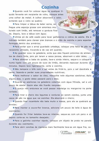 Cozinha
   ♦ Quando     você for colocar água ou qualquer lí-
quido fervente em recipiente de vidro, coloque antes
uma colher de metal. A colher absorverá o calor,
evitando que o vidro se quebre;




                                                                              Divulgação
   ♦Para     limpar a tábua de bater carne, es-
fregue uma esponja grossa com amoníaco mis-
turado com limão, até remover a gordura fixa-
da. Depois, lave a tábua com água;
   ♦Utilize    pó de café usado para lavar galheteiros e vidros de azeite. Ele é
indicado também para clarear pias brancas e o chão da cozinha e para espantar
formigas dentro dos armários;
   ♦Para     evitar que o arroz guardado umedeça, coloque uma fatia de pão no
recipiente utilizado, trocando-a de vez em quando;
   ♦Ao     guardar ovos na geladeira, evite que eles fiquem próximos de alimen-
tos de cheiro forte, pois por terem a casca porosa, absorvem o odor deles;
   ♦Para     eliminar a baba do quiabo, lave-o ainda inteiro, seque-o e coloque-o
numa tigela com um pouco de suco de limão, deixando repousar durante 15
minutos. Depois lave ligeiramente, corte e cozinhe.
   ♦ Não     tempere o bife com o sal antes de fritá-lo, pois o sal desidrata a
carne, fazendo-a perder suas propriedades nutritivas;
   ♦ Para    melhorar o sabor do óleo, mergulhe nele algumas azeitonas. Após
alguns dias, o gosto delas passará para o óleo;
   ♦ Guarde     as azeitonas na geladeira cobertas com água filtrada, sal e um
pouco de azeite. Assim elas não ficarão rançosas;
   ♦O      queijo não endurece se você passar manteiga ou margarina na parte
cortada;
   ♦Para     tirar o cheiro dos legumes e verduras ao serem cozidos, junte uma
casca de pão na água que vai cozinhar. Ela absorverá o cheiro;
   ♦Quando      fizer rocambole não bata muito a massa, pois ela se quebrará ao
enrolar;
   ♦Para     manter a couve-flor branca, adicione um pouco de leite à água do
cozimento;
   ♦ Quando     for fritar batatas lave-as inteiras, seque-as com um pano e só
depois corte-as no tamanho desejado;
   ♦ Para    a galinha cozinhar rápido, coloque um objeto de prata na panela
durante seu cozimento;
   ♦Para     abrir conchas de mariscos mais facilmente lave-as em água fria, co-

                                                                             57
                                                                              57
 