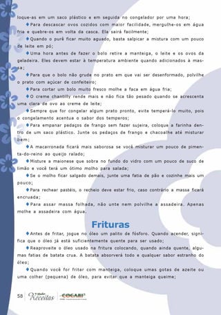 loque-as em um saco plástico e em seguida no congelador por uma hora;
      ♦ Para   descascar ovos cozidos com maior facilidade, mergulhe-os em água
fria e quebre-os em volta da casca. Ela sairá facilmente;
      ♦Quando     o purê ficar muito aguado, basta salpicar a mistura com um pouco
de leite em pó;
      ♦ Uma    hora antes de fazer o bolo retire a manteiga, o leite e os ovos da
geladeira. Eles devem estar à temperatura ambiente quando adicionados à mas-
sa;
      ♦Para    que o bolo não grude no prato em que vai ser desenformado, polvilhe
o prato com açúcar de confeiteiro;
      ♦Para cortar um bolo muito fresco molhe a faca em água fria;
      ♦O creme chantilly rende mais e não fica tão pesado quando se          acrescenta
uma clara de ovo ao creme de leite;
      ♦Sempre     que for congelar algum prato pronto, evite temperá-lo muito, pois
o congelamento acentua o sabor dos temperos;
      ♦Para    empanar pedaços de frango sem fazer sujeira, coloque a farinha den-
tro de um saco plástico. Junte os pedaços de frango e chacoalhe até misturar
bem;
      ♦A    macarronada ficará mais saborosa se você misturar um pouco de pimen-
ta-do-reino ao queijo ralado;
      ♦Misture   a maionese que sobra no fundo do vidro com um pouco de suco de
limão e você terá um ótimo molho para salada;
      ♦Se   o molho ficar salgado demais, junte uma fatia de pão e cozinhe mais um
pouco;
      ♦Para    rechear pastéis, o recheio deve estar frio, caso contrário a massa ficará
encruada;
      ♦ Para   assar massa folhada, não unte nem polvilhe a assadeira. Apenas
molhe a assadeira com água.


                                     Frituras
      ♦Antes    de fritar, jogue no óleo um palito de fósforo. Quando acender, signi-
fica que o óleo já está suficientemente quente para ser usado;
      ♦Reaproveite    o óleo usado na fritura colocando, quando ainda quente, algu-
mas fatias de batata crua. A batata absorverá todo e qualquer sabor estranho do
óleo;
      ♦ Quando    você for fritar com manteiga, coloque umas gotas de azeite ou
uma colher (pequena) de óleo, para evitar que a manteiga queime;



 58
58
 