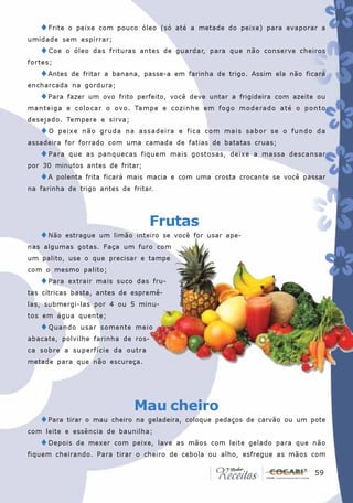 ♦Frite    o peixe com pouco óleo (só até a metade do peixe) para evaporar a
umidade sem espirrar;
   ♦ Coe    o óleo das frituras antes de guardar, para que não conserve cheiros
fortes;
   ♦Antes    de fritar a banana, passe-a em farinha de trigo. Assim ela não ficará
encharcada na gordura;
   ♦Para    fazer um ovo frito perfeito, você deve untar a frigideira com azeite ou
manteiga e colocar o ovo. Tampe e cozinhe em fogo moderado até o ponto
desejado. Tempere e sirva;
   ♦O     peixe não gruda na assadeira e fica com mais sabor se o fundo da
assadeira for forrado com uma camada de fatias de batatas cruas;
   ♦ Para    que as panquecas fiquem mais gostosas, deixe a massa descansar
por 30 minutos antes de fritar;
   ♦A     polenta frita ficará mais macia e com uma crosta crocante se você passar
na farinha de trigo antes de fritar.




                                  Frutas
   ♦Não     estrague um limão inteiro se você for usar ape-
nas algumas gotas. Faça um furo com
um palito, use o que precisar e tampe
com o mesmo palito;
   ♦Para     extrair mais suco das fru-
                                           Divulgação




tas cítricas basta, antes de espremê-
las, submergi-las por 4 ou 5 minu-
tos em água quente;
   ♦ Quando     usar somente meio
abacate, polvilhe farinha de ros-
ca sobre a superfície da outra
metade para que não escureça.




                              Mau cheiro
   ♦Para    tirar o mau cheiro na geladeira, coloque pedaços de carvão ou um pote
com leite e essência de baunilha;
   ♦Depois     de mexer com peixe, lave as mãos com leite gelado para que não
fiquem cheirando. Para tirar o cheiro de cebola ou alho, esfregue as mãos com

                                                                               59
                                                                                59
 
