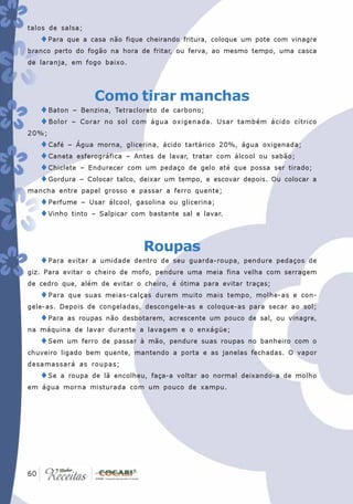 talos de salsa;
   ♦Para   que a casa não fique cheirando fritura, coloque um pote com vinagre
branco perto do fogão na hora de fritar, ou ferva, ao mesmo tempo, uma casca
de laranja, em fogo baixo.




                  Como tirar manchas
   ♦Baton –    Benzina, Tetracloreto de carbono;
   ♦ Bolor –   Corar no sol com água oxigenada. Usar também ácido cítrico
20%;
   ♦Café – Água morna, glicerina, ácido tartárico 20%, água oxigenada;
   ♦Caneta esferográfica – Antes de lavar, tratar com álcool ou sabão;
   ♦Chiclete – Endurecer com um pedaço de gelo até que possa ser tirado;
   ♦Gordura – Colocar talco, deixar um tempo, e escovar depois. Ou colocar a
mancha entre papel grosso e passar a ferro quente;
   ♦Perfume – Usar álcool, gasolina ou glicerina;
   ♦Vinho tinto – Salpicar com bastante sal e lavar.


                               Roupas
   ♦Para   evitar a umidade dentro de seu guarda-roupa, pendure pedaços de
giz. Para evitar o cheiro de mofo, pendure uma meia fina velha com serragem
de cedro que, além de evitar o cheiro, é ótima para evitar traças;
   ♦Para   que suas meias-calças durem muito mais tempo, molhe-as e con-
gele-as. Depois de congeladas, descongele-as e coloque-as para secar ao sol;
   ♦Para   as roupas não desbotarem, acrescente um pouco de sal, ou vinagre,
na máquina de lavar durante a lavagem e o enxágüe;
   ♦Sem    um ferro de passar à mão, pendure suas roupas no banheiro com o
chuveiro ligado bem quente, mantendo a porta e as janelas fechadas. O vapor
desamassará as roupas;
   ♦Se   a roupa de lã encolheu, faça-a voltar ao normal deixando-a de molho
em água morna misturada com um pouco de xampu.




 60
60
 