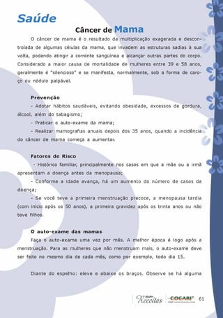 Saúde
                         Câncer de Mama
      O câncer de mama é o resultado da multiplicação exagerada e descon-
trolada de algumas células da mama, que invadem as estruturas sadias à sua
volta, podendo atingir a corrente sangüínea e alcançar outras partes do corpo.
Considerado a maior causa de mortalidade de mulheres entre 39 e 58 anos,
geralmente é “silencioso” e se manifesta, normalmente, sob a forma de caro-
ço ou nódulo palpável.


      Prevenção
      - Adotar hábitos saudáveis, evitando obesidade, excessos de gordura,
álcool, além do tabagismo;
      - Praticar o auto-exame da mama;
      - Realizar mamografias anuais depois dos 35 anos, quando a incidência
do câncer de mama começa a aumentar.


      Fatores de Risco
       - Histórico familiar, principalmente nos casos em que a mãe ou a irmã
apresentam a doença antes da menopausa;
      - Conforme a idade avança, há um aumento do número de casos da
doença;
      - Se você teve a primeira menstruação precoce, a menopausa tardia
(com início após os 50 anos), a primeira gravidez após os trinta anos ou não
teve filhos.


      O auto-exame das mamas
      Faça o auto-exame uma vez por mês. A melhor época é logo após a
menstruação. Para as mulheres que não menstruam mais, o auto-exame deve
ser feito no mesmo dia de cada mês, como por exemplo, todo dia 15.


      Diante do espelho: eleve e abaixe os braços. Observe se há alguma




                                                                           61
                                                                            61
 