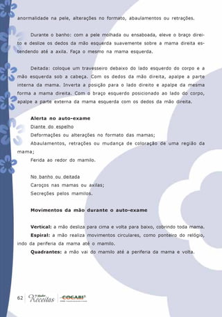 anormalidade na pele, alterações no formato, abaulamentos ou retrações.


      Durante o banho: com a pele molhada ou ensaboada, eleve o braço direi-
to e deslize os dedos da mão esquerda suavemente sobre a mama direita es-
tendendo até a axila. Faça o mesmo na mama esquerda.


      Deitada: coloque um travesseiro debaixo do lado esquerdo do corpo e a
mão esquerda sob a cabeça. Com os dedos da mão direita, apalpe a parte
interna da mama. Inverta a posição para o lado direito e apalpe da mesma
forma a mama direita. Com o braço esquerdo posicionado ao lado do corpo,
apalpe a parte externa da mama esquerda com os dedos da mão direita.


      Alerta no auto-exame
      Diante do espelho
      Deformações ou alterações no formato das mamas;
      Abaulamentos, retrações ou mudança de coloração de uma região da
mama;
      Ferida ao redor do mamilo.


      No banho ou deitada
      Caroços nas mamas ou axilas;
      Secreções pelos mamilos.


      Movimentos da mão durante o auto-exame


      Vertical: a mão desliza para cima e volta para baixo, cobrindo toda mama.
      Espiral: a mão realiza movimentos circulares, como ponteiro do relógio,
indo da periferia da mama até o mamilo.
      Quadrantes: a mão vai do mamilo até a periferia da mama e volta.




 62
62
 
