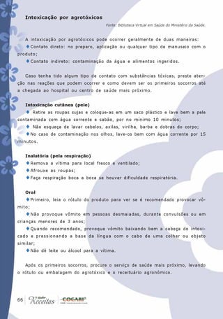 Intoxicação por agrotóxicos
                                       Fonte: Biblioteca Virtual em Saúde do Ministério da Saúde.



   A intoxicação por agrotóxicos pode ocorrer geralmente de duas maneiras:
   ♦Contato    direto: no preparo, aplicação ou qualquer tipo de manuseio com o
produto;
   ♦Contato     indireto: contaminação da água e alimentos ingeridos.


   Caso tenha tido algum tipo de contato com substâncias tóxicas, preste aten-
ção nas reações que podem ocorrer e como devem ser os primeiros socorros até
a chegada ao hospital ou centro de saúde mais próximo.


   Intoxicação cutânea (pele)
   ♦    Retire as roupas sujas e coloque-as em um saco plástico e lave bem a pele
contaminada com água corrente e sabão, por no mínimo 10 minutos;
   ♦ Não esqueça de lavar cabelos, axilas, virilha, barba e dobras do corpo;
   ♦No caso de contaminação nos olhos, lave-os bem com água corrente por 15
minutos.


   Inalatória (pela respiração)
   ♦Remova a vítima para local fresco e ventilado;
   ♦ Afrouxe as roupas;
   ♦Faça respiração boca a boca se houver dificuldade           respiratória.


   Oral
   ♦Primeiro,   leia o rótulo do produto para ver se é recomendado provocar vô-
mito;
   ♦Não    provoque vômito em pessoas desmaiadas, durante convulsões ou em
crianças menores de 3 anos;
   ♦Quando     recomendado, provoque vômito baixando bem a cabeça do intoxi-
cado e pressionando a base da língua com o cabo de uma colher ou objeto
similar;
   ♦Não    dê leite ou álcool para a vítima.


   Após os primeiros socorros, procure o serviço de saúde mais próximo, levando
o rótulo ou embalagem do agrotóxico e o receituário agronômico.




 66
66
 