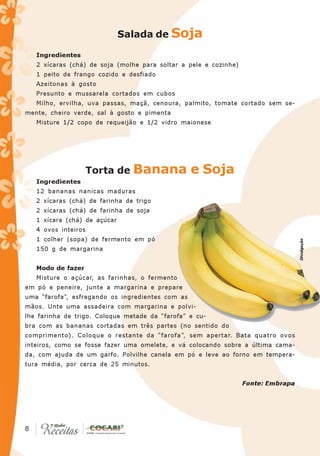Salada de Soja

     Ingredientes
     2 xícaras (chá) de soja (molhe para soltar a pele e cozinhe)
     1 peito de frango cozido e desfiado
     Azeitonas à gosto
     Presunto e mussarela cortados em cubos
     Milho, ervilha, uva passas, maçã, cenoura, palmito, tomate cortado sem se-
mente, cheiro verde, sal à gosto e pimenta
     Misture 1/2 copo de requeijão e 1/2 vidro maionese




                       Torta de   Banana e Soja
     Ingredientes
     12 bananas nanicas maduras
     2 xícaras (chá) de farinha de trigo
     2 xícaras (chá) de farinha de soja
     1 xícara (chá) de açúcar
     4 ovos inteiros
     1 colher (sopa) de fermento em pó




                                                                                     Divulgação
     150 g de margarina


     Modo de fazer
     Misture o açúcar, as farinhas, o fermento
em pó e peneire, junte a margarina e prepare
uma “farofa”, esfregando os ingredientes com as
mãos. Unte uma assadeira com margarina e polvi-
lhe farinha de trigo. Coloque metade da “farofa” e cu-
bra com as bananas cortadas em três partes (no sentido do
comprimento). Coloque o restante da “farofa”, sem apertar. Bata quatro ovos
inteiros, como se fosse fazer uma omelete, e vá colocando sobre a última cama-
da, com ajuda de um garfo. Polvilhe canela em pó e leve ao forno em tempera-
tura média, por cerca de 25 minutos.


                                                                    Fonte: Embrapa




 8
8
 