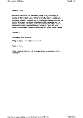 Chef Álvaro Rodrigues                                                   Page 2 of 2




     Modo de Fazer


     Após a fermentação ter levedado, acrescente a manteiga, o
     açúcar, as gemas, os ovos e os demais ingredientes e bata na
     batedeira até obter o ponto exato da massa. Deixe crescer até
     dobrar de volume. Junte as frutas e os chocolates empanados em
     farinha de trigo e monte as colombas em fôrmas próprias. Por
     último, espalhe a cobertura, deixe crescer novamente e leve ao
     forno pré aquecido na temperatura de 180ºC, asse até que
     estejam douradas e crocantes. Deixe esfriar sobre grade e sirva.


     Cobertura


     2 claras de ovos grandes

     400 g de açúcar impalpável peneirado


     Modo de Fazer


     Misture os ingredientes até obter ponto de fondant derretido.
     Empregue.




http://www.alvarorodrigues.com.br/imprimir.php?R=100                     16/3/2008
 