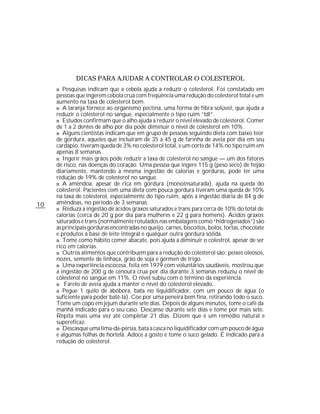 DICAS PARA AJUDAR A CONTROLAR O COLESTEROL
     n Pesquisas indicam que a cebola ajuda a reduzir o colesterol. Foi constatado em
     pessoas que ingerem cebola crua com freqüência uma redução do colesterol total e um
     aumento na taxa de colesterol bom.
     n A laranja fornece ao organismo pectina, uma forma de fibra solúvel, que ajuda a
     reduzir o colesterol no sangue, especialmente o tipo ruim “ldl”.
     n Estudos confirmam que o alho ajuda a reduzir o nível elevado de colesterol. Comer
     de 1 a 2 dentes de alho por dia pode diminuir o nível de colesterol em 10%.
     n Alguns cientistas indicam que em grupo de pessoas seguindo dieta com baixo teor
     de gordura, aqueles que incluíram de 35 a 45 g de farinha de aveia por dia em seu
     cardápio, tiveram queda de 3% no colesterol total, e um corte de 14% no tipo ruim em
     apenas 8 semanas.
     n Ingerir mais grãos pode reduzir a taxa de colesterol no sangue — um dos fatores
     de risco, nas doenças do coração. Uma pessoa que ingere 115 g (peso seco) de feijão
     diariamente, mantendo a mesma ingestão de calorias e gorduras, pode ter uma
     redução de 19% de colesterol no sangue.
     n A amêndoa, apesar de rica em gordura (monoinsaturada), ajuda na queda do
     colesterol. Pacientes com uma dieta com pouca gordura tiveram uma queda de 10%
     na taxa de colesterol, especialmente do tipo ruim, após a ingestão diária de 84 g de
10   amêndoas, no período de 3 semanas.
     n Reduza a ingestão de ácidos graxos saturados e trans para cerca de 10% do total de
     calorias (cerca de 20 g por dia para mulheres e 22 g para homens). Ácidos graxos
     saturados e trans (normalmente rotulados nas embalagens como “hidrogenados”) são
     as principais gorduras encontradas no queijo, carnes, biscoitos, bolos, tortas, chocolate
     e produtos à base de leite integral e qualquer outra gordura sólida.
     n Tome como hábito comer abacate, pois ajuda a diminuir o colestrol, apesar de ser
     rico em calorias.
     n Outros alimentos que contribuem para a redução do colesterol são: peixes oleosos,
     nozes, semente de linhaça, grão de soja e gérmen de trigo.
     n Uma experiência escocesa, feita em 1979 com voluntários saudáveis, mostrou que
     a ingestão de 200 g de cenoura crua por dia durante 3 semanas reduziu o nível de
     colesterol no sangue em 11%. O nível subiu com o término da experiência.
     n Farelo de aveia ajuda a manter o nível do colesterol elevado.
     n Pegue 1 quilo de abóbora, bata no liquidificador, com um pouco de água (o
     suficiente para poder batê-la). Coe por uma peneira bem fina, retirando todo o suco.
     Tome um copo em jejum durante sete dias. Depois de alguns minutos, tome o café da
     manhã indicado para o seu caso. Descanse durante sete dias e tome por mais sete.
     Repita mais uma vez até completar 21 dias. Dizem que é um remédio natural e
     supereficaz.
     n Descasque uma lima-da-pérsia, bata a casca no liquidificador com um pouco de água
     e algumas folhas de hortelã. Adoce a gosto e tome o suco gelado. É indicado para a
     redução do colesterol.
 