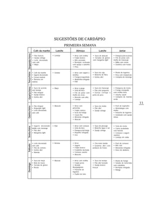 SUGESTÕES DE CARDÁPIO
                                                    PRIMEIRA SEMANA
                    Café da manhã          Lanche            Almoço                     Lanche                  Jantar
Segunda-feira




                • Pão francês           • Laranja       • Arroz com ervilha      • Suco de abacaxi      • Panqueca de escarola
                • Queijo cottage                        • Feijão branco          • Torradas de glúten   • Filé de peixe com
                • Leite desnatado                       • Bife enrolado          com margarina light    molho de maracujá
                com café                                • Berinjela recheada                            • Milho com creme
                • Maçã                                  com queijo e salsinha                           • Gelatina com frutas
                                                        • Pêra


                • Café da manhã         • Goiaba        • Arroz com vagem e      • Suco de caju         • Risoto de legumes
Terça-feira




                • Iogurte desnatado                     lentilha                 • Bolacha de fibra     • Peru com manjericão
                • Cereal matinal                        • Frango à espanhola     • Geléia diet          • Compota de morango
                • Banana em                             • Abobrinha refogada
                rodelas                                 • Kiwi
Quarta-feira




                • Suco de acerola       • Maçã          • Arroz à grega          • Suco de maracujá     • Panqueca de ricota
                com laranja                             • Grão-de-bico           • Pão sírio pequeno    • Frango ensopado
                • Pão integral                          • Filé de peixe com      • Queijo cottage e     com ervilha torta
                • Queijo branco                         molho de ervas           peito de peru          • Chuchu sauté
                • Geléia diet                           • Brócolis com alho                             • Compota de mamão
                                                        • Laranja                                       verde

                                                                                                                                 11
                • Pão integral          • Abacate       • Arroz com              • Suco de melão        • Purê de espinafre
Quinta-feira




                • Requeijão light                       pimentão                 • Pão diet             • Almôndegas com
                • Leite desnatado                       • Feijão carioca         • Queijo cottage       molho
                com café                                • Iscas de frango                               • Panaché de legumes
                                                        • Couve-flor                                    • Goiabada com queijo
                                                        • Almeirão refogado                             minas
                                                        • Abacaxi


                • Iogurte desnatado     • Kiwi          •   Arroz com cenoura    • Suco de pêssego      • Torta de ricota
Sexta-feira




                batido com morango                      •   Grão-de-bico         • Bolacha água e sal   • Carne acebolada
                • Pão diet                              •   Panqueca de frango   • Queijo cottage       com hortelã
                • Margarina light                       •   Repolho refogado                            • Cenoura e vagem
                                                        •   Uva                                         sautées
                                                                                                        • Laranja em calda


                • Leite desnatado       • Ameixa        •   Arroz                • Chá mate batido      •   Purê de cenoura
Sábado




                com café                                •   Vagem                • Gelatina diet com    •   Bife rolê
                • Pão de centeio                        •   Feijão branco        pedaços de frutas      •   Mostarda refogada
                • Geléia diet                           •   Fraldinha desfiada                          •   Doce de abóbora
                • Mamão                                 •   Cenoura sautée
                                                        •   Abacate


                •   Suco de maçã        • Abacaxi       • Arroz com ervilha      • Suco de laranja      • Risoto de frango
                •   Bolo de nozes                       • Feijão preto           • Pão diet tostado     • Salada de beterraba
Domingo




                •   Torrada de glúten                   • Assado                 • Queijo branco        com cebolinha
                •   Ricota                              Bourguignone             frescal                • Berinjela refogada
                                                        • Panaché de                                    • Manga
                                                        legumes
                                                        • Pudim de leite
 