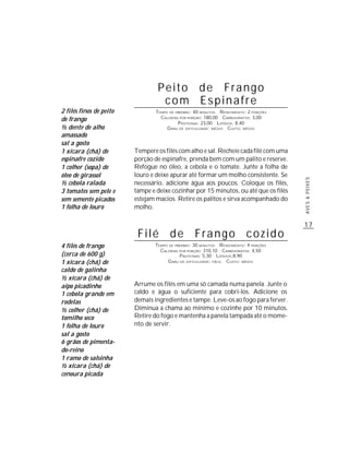 Peito de Frango
                                   com Espinafre
2 filés finos de peito           TEMPO DE PREPARO : 40 MINUTOS R ENDIMENTO: 2 PORÇÕES
de frango                          CALORIAS POR PORÇÃO: 180,00 CARBOIDRATOS: 3,00
                                           P ROTEÍNAS: 23,00 LIPÍDIOS: 8,40
½ dente de alho                       G RAU DE DIFICULDADE: MÉDIO CUSTO: MÉDIO
amassado
sal a gosto
1 xícara (chá) de        Tempere os filés com alho e sal. Recheie cada filé com uma
espinafre cozido         porção de espinafre, prenda bem com um palito e reserve.
1 colher (sopa) de       Refogue no óleo, a cebola e o tomate. Junte a folha de
óleo de girassol         louro e deixe apurar até formar um molho consistente. Se




                                                                                        AVES & PEIXES
½ cebola ralada          necessário, adicione água aos poucos. Coloque os filés,
3 tomates sem pele e     tampe e deixe cozinhar por 15 minutos, ou até que os filés
sem semente picados      estejam macios. Retire os palitos e sirva acompanhado do
1 folha de louro         molho.

                                                                                        17
                          Filé de Frango cozido
4 filés de frango               TEMPO DE PREPARO : 30 MINUTOS R ENDIMENTO: 4 PORÇÕES
                                  CALORIAS POR PORÇÃO: 310,10 CARBOIDRATOS: 4,50
(cerca de 600 g)                           P ROTEÍNAS: 5,30 LIPÍDIOS:8,90
1 xícara (chá) de                    G RAU DE DIFICULDADE: FÁCIL CUSTO: MÉDIO
caldo de galinha
½ xícara (chá) de
aipo picadinho           Arrume os filés em uma só camada numa panela. Junte o
1 cebola grande em       caldo e água o suficiente para cobri-los. Adicione os
rodelas                  demais ingredientes e tampe. Leve-os ao fogo para ferver.
½ colher (chá) de        Diminua a chama ao mínimo e cozinhe por 10 minutos.
tomilho seco             Retire do fogo e mantenha a panela tampada até o mome-
1 folha de louro         nto de servir.
sal a gosto
6 grãos de pimenta-
do-reino
1 ramo de salsinha
½ xícara (chá) de
cenoura picada
 