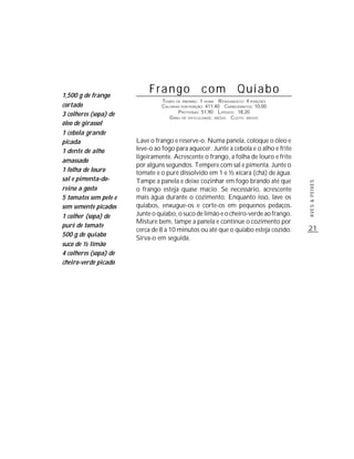 1,500 g de frango
                            Frango                com             Quiabo
                                TEMPO DE PREPARO : 1 HORA R ENDIMENTO: 4 PORÇÕES
cortado                         CALORIAS POR PORÇÃO: 411,40 CARBOIDRATOS: 10,00
                                       P ROTEÍNAS: 51,90 LIPÍDIOS: 18,20
3 colheres (sopa) de               G RAU DE DIFICULDADE: MÉDIO CUSTO: MÉDIO
óleo de girassol
1 cebola grande
picada                 Lave o frango e reserve-o. Numa panela, coloque o óleo e
1 dente de alho        leve-o ao fogo para aquecer. Junte a cebola e o alho e frite
                       ligeiramente. Acrescente o frango, a folha de louro e frite
amassado
                       por alguns segundos. Tempere com sal e pimenta. Junte o
1 folha de louro       tomate e o purê dissolvido em 1 e ½ xícara (chá) de água.
sal e pimenta-do-      Tampe a panela e deixe cozinhar em fogo brando até que




                                                                                      AVES & PEIXES
reino a gosto          o frango esteja quase macio. Se necessário, acrescente
5 tomates sem pele e   mais água durante o cozimento. Enquanto isso, lave os
sem semente picados    quiabos, enxugue-os e corte-os em pequenos pedaços.
1 colher (sopa) de     Junte o quiabo, o suco de limão e o cheiro-verde ao frango.
                       Misture bem, tampe a panela e continue o cozimento por
purê de tomate                                                                        21
                       cerca de 8 a 10 minutos ou até que o quiabo esteja cozido.
500 g de quiabo
                       Sirva-o em seguida.
suco de ½ limão
4 colheres (sopa) de
cheiro-verde picado
 