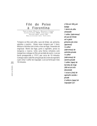 Filé de Peixe                                     2 filés de 100 g de
                                                                              badejo
                             à Fiorentina                                     1 dente de alho
                       TEMPO DE PREPARO : 30 MINUTOS R ENDIMENTO: 2 PORÇÕES
                        CALORIAS POR PORÇÃO: 189,00 CARBOIDRATOS: 13,80
                                                                              amassado
                                 P ROTEÍNAS: 26,50 LIPÍDIOS: 3,20             1 colher (sobremesa)
                            G RAU DE DIFICULDADE: MÉDIO CUSTO: MÉDIO
                                                                              de suco de limão
                                                                              sal a gosto
                Tempere os filés com alho, suco de limão, sal, pimenta,       pimenta-do-reino
                salsinha e coentro. Deixe nesse tempero por 1 hora.           (opcional)
                Misture a farinha com o leite e leve ao fogo, mexendo até     ½ colher
                engrossar. Retire do fogo, junte o espinafre, prove os
                                                                              (sobremesa) de
                temperos e reserve. Unte uma fôrma refratária com
                                                                              salsinha picada
                margarina e coloque os filés um ao lado do outro. Leve ao
                forno preaquecido a 175ºC por cerca de 10 minutos.            ½ colher
                Coloque sobre cada filé uma porção do creme de espinafre      (sobremesa) de
                e por cima 1 colher de requeijão. Leve ao forno por mais      coentro picado
22              10 minutos.                                                   1 colher (sopa) de
                                                                              farinha de trigo
AVES & PEIXES




                                                                              200 ml de leite
                                                                              desnatado
                                                                              1 xícara (chá) de
                                                                              espinafre cozido e
                                                                              picado
                                                                              2 colheres (sopa) de
                                                                              requeijão light
 
