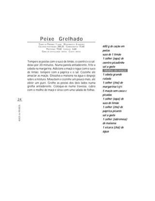Peixe Grelhado
                         TEMPO DE P REPARO : 1 HORA R ENDIMENTO: 6 PORÇÕES
                         CALORIAS POR PORÇÃO: 200,20 CARBOIDRATOS: 15,60     600 g de cação em
                                 P ROTEÍNAS: 19,60 LIPÍDIOS: 6,60
                            G RAU DE DIFICULDADE: MÉDIO CUSTO: MÉDIO         postas
                                                                             suco de 1 limão
                                                                             1 colher (sopa) de
                Tempere as postas com o suco de limão, o coentro e o sal;    coentro picadinho
                deixe por 20 minutos. Numa panela antiaderente, frite a
                                                                             sal a gosto
                cebola na margarina. Adicione a maçã e regue com o suco
                                                                               Molho de maçã
                de limão; tempere com a páprica e o sal. Cozinhe até
                amaciar as maçãs. Dissolva a maisena na água e despeje       1 cebola grande
                sobre a mistura. Mexa bem e cozinhe um pouco mais, até       ralada
                obter um purê. Grelhe as postas dos dois lados numa          1 colher (chá) de
                grelha antiaderente. Coloque-as numa travessa, cubra         margarina light
                com o molho de maçã e sirva com uma salada de folhas.        5 maçãs sem casca e
                                                                             picadas
24                                                                           1 colher (sopa) de
                                                                             suco de limão
AVES & PEIXES




                                                                             1 colher (chá) de
                                                                             páprica picante
                                                                             sal a gosto
                                                                             1 colher (sobremesa)
                                                                             de maisena
                                                                             1 xícara (chá) de
                                                                             água
 