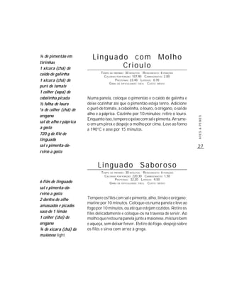 ¼ de pimentão em            Linguado com Molho
tirinhas
1 xícara (chá) de                  Crioulo
                                 TEMPO DE PREPARO : 30 MINUTOS R ENDIMENTO: 6 PORÇÕES
caldo de galinha                   CALORIAS POR PORÇÃO: 107,90 CARBOIDRATOS: 2,00
1 xícara (chá) de                          P ROTEÍNAS: 23,40 LIPÍDIOS: 0,70
                                      G RAU DE DIFICULDADE: FÁCIL CUSTO: MÉDIO
purê de tomate
1 colher (sopa) de
cebolinha picada         Numa panela, coloque o pimentão e o caldo de galinha e
½ folha de louro         deixe cozinhar até que o pimentão esteja tenro. Adicione
1/8 de colher (chá) de   o purê de tomate, a cebolinha, o louro, o orégano, o sal de
                         alho e a páprica. Cozinhe por 10 minutos; retire o louro.
orégano




                                                                                        AVES & PEIXES
                         Enquanto isso, tempere o peixe com sal e pimenta. Arrume-
sal de alho e páprica
                         o em um pirex e despeje o molho por cima. Leve ao forno
a gosto                  a 190°C e asse por 15 minutos.
720 g de filé de
linguado
sal e pimenta-do-                                                                       27
reino a gosto


                               Linguado Saboroso
                                 TEMPO DE PREPARO : 30 MINUTOS R ENDIMENTO: 6 PORÇÕES
                                   CALORIAS POR PORÇÃO: 220,30 CARBOIDRATOS: 1,50
                                           P ROTEÍNAS: 32,20 LIPÍDIOS: 9,50
6 filés de linguado                   G RAU DE DIFICULDADE: FÁCIL CUSTO: MÉDIO
sal e pimenta-do-
reino a gosto
2 dentes de alho         Tempere os filés com sal e pimenta, alho, limão e orégano;
                         marine por 10 minutos. Coloque-os numa panela e leve ao
amassados e picados
                         fogo por 10 minutos, ou até que estejam cozidos. Retire os
suco de 1 limão          filés delicadamente e coloque-os na travessa de servir. Ao
1 colher (chá) de        molho que restou na panela junte a maionese, misture bem
orégano                  e aqueça, sem deixar ferver. Retire do fogo, despeje sobre
¾ de xícara (chá) de     os filés e sirva com arroz à grega.
maionese light
 
