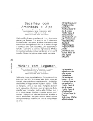 Bacalhau com                                             500 g de talo de aipo
                                                                                 2 cebolas médias
                       Amêndoas e Aipo                                           picadinhas
                                                                                 3 colheres (sopa) de
                        TEMPO DE PREPARO : 40 MINUTOS R ENDIMENTO: 6 PORÇÕES
                         CALORIAS POR PORÇÃO: 391,80 CARBOIDRATOS: 16,00         óleo de girassol
                                  P ROTEÍNAS: 44,60 LIPÍDIOS: 16,60              1 colher (sopa) de
                             G RAU DE DIFICULDADE: MÉDIO CUSTO: MÉDIO
                                                                                 margarina light
                                                                                 500 g de tomate sem
                Corte os talos de aipo em pedaços de 1 cm e ferva-os em          pele e sem semente
                pouca água. Reserve. Frite a cebola por 3 minutos na             1 kg de bacalhau
                mistura de óleo e margarina. Adicione o tomate em cubos          dessalgado
                e deixe ferver em fogo alto por cerca de 10 minutos. Limpe       50 g de uva passa
                o bacalhau e corte-o em pedacinhos. Junte-o ao molho de          50 g de amêndoas
                tomate e adicione os demais ingredientes. Misture                picadas
                levemente e mantenha em fogo brando, sem ferver, por 15          pimenta-do-reino
                minutos. Sirva-o com pão ou batata cozida com casca.             branca, moída na
                                                                                 hora, a gosto
                                                                                 sal a gosto
30
AVES & PEIXES




                  Vieiras com Legumes
                      TEMPO DE PREPARO : 30 MINUTOS R ENDIMENTO: 4 A 6 PORÇÕES   750 g de vieiras
                         CALORIAS POR PORÇÃO:274,90 CARBOIDRATOS: 16,20
                                 P ROTEÍNAS: 23,50 LIPÍDIOS: 12,90               sal e pimenta-do-
                             G RAU DE DIFICULDADE: MÉDIO CUSTO: MÉDIO            reino a gosto
                                                                                 2 abobrinhas
                Salpique as vieiras com sal e pimenta. Corte as abobrinhas       250 g de tomate
                em cubos com cerca de 1 cm de lado. Retire a pele dos            maduro e firme
                tomates, corte-os ao meio e retire a semente. Corte a polpa      3 colheres (sopa) de
                em cubinhos. Coloque em uma frigideira o óleo e 1 colher         margarina light
                de margarina e leve ao fogo para a margarina derreter.           1 colher (sopa) de
                Junte a abobrinha e tempere-a com sal e pimenta. Deixe           óleo de girassol
                                                                                 1 colher (sopa) de
                cozinhar por 1 minuto e junte o alho. Misture bem e
                                                                                 alho picadinho
                acrescente o tomate. Cozinhe, mexendo sempre, por 2
                                                                                 2 colheres (sopa) de
                minutos. Salpique com o Pernod e misture. Adicione as            Pernod
                vieiras, a salsinha e a margarina restante. Deixe cozinhar       ¼ de xícara (chá) de
                em fogo brando por 2 a 3 minutos. Sirva-as acompanhadas          salsinha picada
                de arroz.
 