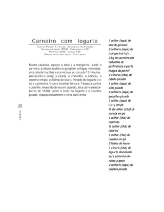Carneiro com Iogurte                                            1 colher (sopa) de
               TEMPO DE P REPARO : 1 E ½ HORA R ENDIMENTO: 6 A 8 PORÇÕES
                                                                           óleo de girassol
                   CALORIAS POR PORÇÃO: 307,80 CARBOIDRATOS: 4,30          2 colheres (sopa) de
                            P ROTEÍNAS: 50,60 LIPÍDIOS: 9,80
                      G RAU DE DIFICULDADE: MÉDIO CUSTO: MÉDIO             margarina light
                                                                           2 kg de carneiro em
                                                                           cubinhos de
         Numa caçarola, aqueça o óleo e a margarina. Junte o               preferência a parte
         carneiro, a cebola, o alho e o gengibre; refogue, mexendo,
                                                                           magra do pernil
         até a cebola murchar e a carne dourar, cerca de 15 minutos.
         Acrescente o curry, a canela, o cominho, o colorau, o             2 xícaras (chá) de
         coentro em pó, as folhas de louro, metade do iogurte e o          cebola picada
         sal e a pimenta. Espere levantar fervura. Tampe a panela          1 colher (sopa) de
         e cozinhe, mexendo de vez em quando, até a carne amaciar          alho picado
         (cerca de 1h20). Junte o resto do iogurte e o coentro             2 colheres (sopa) de
         picado. Aqueça novamente e sirva com arroz.
                                                                           gengibre picado
                                                                           1 colher (sopa) de
38                                                                         curry em pó
                                                                           ¼ de colher (chá) de
CARNES




                                                                           canela em pó
                                                                           1 colher (chá) de
                                                                           cominho
                                                                           ½ colher (chá) de
                                                                           colorau
                                                                           1 colher (chá) de
                                                                           coentro em pó
                                                                           2 folhas de louro
                                                                           1 xícara (chá) de
                                                                           iogurte desnatado
                                                                           sal e pimenta-do-
                                                                           reino a gosto
                                                                           2 colheres (sopa) de
                                                                           coentro picado
 