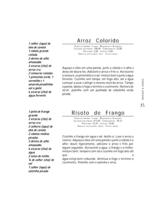 1 colher (sopa) de
                                   Arroz Colorido
                                TEMPO DE PREPARO : 1 HORA R ENDIMENTO: 8 PORÇÕES
óleo de canola                  CALORIAS POR PORÇÃO: 198,00 CARBOIDRATOS: 23,00
1 cebola grande                          P ROTEÍNAS: 2,00 LIPÍDIOS: 9,00
                                    G RAU DE DIFICULDADE: FÁCIL CUSTO: BAIXO
ralada
2 dentes de alho
amassados
3 xícaras (chá) de
                       Aqueça o óleo em uma panela, junte a cebola e o alho e
arroz cru
                       deixe até dourá-los. Adicione o arroz e frite-o. Acrescente
2 cenouras raladas
                       a cenoura, os pimentões e o sal; misture bem e junte a água
1 pimentão verde, 1
                       fervente. Cozinhe sem tampa, em fogo alto, até a água
vermelho e 1




                                                                                     MASSAS & GRÃOS
                       começar a secar e atingir o mesmo nível do arroz. Tampe
amarelo picadinhos
                       a panela, abaixe o fogo e termine o cozimento. Na hora de
sal a gosto
                       servir, polvilhe com um punhado de cebolinha verde
6 xícaras (chá) de
                       picada.
água fervente


                                                                                     41

1 peito de frango
grande
                              Risoto de Frango
3 xícaras (chá) de              TEMPO DE PREPARO : 1 HORA R ENDIMENTO: 8 PORÇÕES
                                CALORIAS POR PORÇÃO: 417,00 CARBOIDRATOS: 49,12
arroz cru                               P ROTEÍNAS: 23,25 LIPÍDIOS: 16,00
2 colheres (sopa) de               G RAU DE DIFICULDADE: MÉDIO CUSTO: MÉDIO

óleo de canola
2 cebolas médias
picadas                Cozinhe o frango em água e sal; desfie-o. Lave o arroz e
3 dentes de alho       reserve. Aqueça o óleo em uma panela e junte a cebola e o
amassados              alho; doure ligeiramente, adicione o arroz e frite por
6 xícaras (chá) de     alguns segundos. Acrescente a água, o frango e o milho;
água                   misture bem, tempere com sal e cozinhe em fogo alto até
2 latas de milho       que                                                     a
¾ de colher (chá) de   água esteja bem reduzida; diminua o fogo e termine o
sal                    cozimento. Polvilhe com a salsinha e sirva.
1 colher (sopa) de
salsinha picada
 