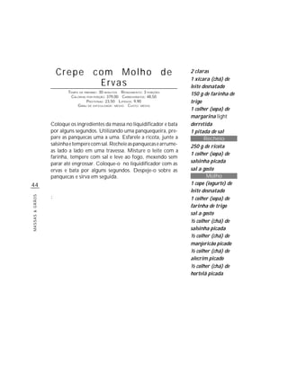 Crepe com Molho de                                        2 claras
                                                                               1 xícara (chá) de
                            Ervas                                              leite desnatado
                        TEMPO DE PREPARO : 30 MINUTOS R ENDIMENTO: 3 PORÇÕES
                         CALORIAS POR PORÇÃO: 379,00 CARBOIDRATOS: 48,50
                                                                               150 g de farinha de
                                  P ROTEÍNAS: 23,50 LIPÍDIOS: 9,90             trigo
                             G RAU DE DIFICULDADE: MÉDIO CUSTO: MÉDIO
                                                                               1 colher (sopa) de
                                                                               margarina light
                 Coloque os ingredientes da massa no liquidificador e bata     derretida
                 por alguns segundos. Utilizando uma panquequeira, pre-        1 pitada de sal
                 pare as panquecas uma a uma. Esfarele a ricota, junte a              Recheio
                 salsinha e tempere com sal. Recheie as panquecas e arrume-    250 g de ricota
                 as lado a lado em uma travessa. Misture o leite com a
                                                                               1 colher (sopa) de
                 farinha, tempere com sal e leve ao fogo, mexendo sem
                 parar até engrossar. Coloque-o no liquidificador com as       salsinha picada
                 ervas e bata por alguns segundos. Despeje-o sobre as          sal a gosto
                 panquecas e sirva em seguida.                                         Molho
44                                                                             1 copo (iogurte) de
                                                                               leite desnatado
                 :
MASSAS & GRÃOS




                                                                               1 colher (sopa) de
                                                                               farinha de trigo
                                                                               sal a gosto
                                                                               ½ colher (chá) de
                                                                               salsinha picada
                                                                               ½ colher (chá) de
                                                                               manjericão picado
                                                                               ½ colher (chá) de
                                                                               alecrim picado
                                                                               ½ colher (chá) de
                                                                               hortelã picada
 
