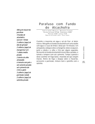 Parafuso com Fundo
                             de Alcachofra
500 g de macarrão              TEMPO DE PREPARO : 40 MINUTOS R ENDIMENTO: 4 PORÇÕES
parafuso                        CALORIAS POR PORÇÃO: 571,60 CARBOIDRATOS: 94,20
                                         P ROTEÍNAS: 23,50 LIPÍDIOS: 11,20
4 fundos de                         G RAU DE DIFICULDADE: MÉDIO CUSTO: MÉDIO
alcachofra
suco de 1 limão
                       Cozinhe o macarrão em água e sal até ficar al dente;
3 colheres (sopa) de
                       reserve. Mergulhe os fundos de alcachofra em uma vasilha
óleo de girassol       com água e o suco de limão e deixe por 10 minutos. Em
2 colheres (sopa) de




                                                                                      MASSAS & GRÃOS
                       uma panela, coloque o óleo e a margarina; deixe-os aquecer,
margarina light        junte a cebola e o alho e frite por alguns segundos.
1 cebola média         Acrescente os fundos de alcachofra escorridos e picados, o
picada                 tomate e tempere com sal e pimenta. Tampe a panela e
2 dentes de alho       deixe cozinhar em fogo baixo, mexendo até que estejam
                       macios. Retire do fogo e despeje sobre o macarrão,
amassados
                       acrescente o parmesão, misture bem e polvilhe com a            45
6 tomates sem pele e
                       salsinha.
sem semente picados
sal e pimenta-do-
reino a gosto
3 colheres (sopa) de
parmesão ralado
2 colheres (sopa) de
salsinha picada
 