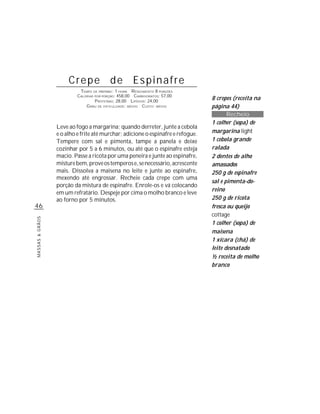 Crepe de Espinafre
                           TEMPO DE PREPARO : 1 HORA R ENDIMENTO 8 PORÇÕES
                          CALORIAS POR PORÇÃO: 458,00 CARBOIDRATOS: 57,00
                                   P ROTEÍNAS: 28,00 LIPÍDIOS: 24,00
                                                                                 8 crepes (receita na
                              G RAU DE DIFICULDADE: MÉDIO CUSTO: MÉDIO           página 44)
                                                                                        Recheio
                                                                                 1 colher (sopa) de
                 Leve ao fogo a margarina; quando derreter, junte a cebola
                 e o alho e frite até murchar; adicione o espinafre e refogue.   margarina light
                 Tempere com sal e pimenta, tampe a panela e deixe               1 cebola grande
                 cozinhar por 5 a 6 minutos, ou até que o espinafre esteja       ralada
                 macio. Passe a ricota por uma peneira e junte ao espinafre,     2 dentes de alho
                 misture bem, prove os temperos e, se necessário, acrescente     amassados
                 mais. Dissolva a maisena no leite e junte ao espinafre,         250 g de espinafre
                 mexendo até engrossar. Recheie cada crepe com uma
                                                                                 sal e pimenta-do-
                 porção da mistura de espinafre. Enrole-os e vá colocando
                                                                                 reino
                 em um refratário. Despeje por cima o molho branco e leve
                 ao forno por 5 minutos.                                         250 g de ricota
46                                                                               fresca ou queijo
                                                                                 cottage
MASSAS & GRÃOS




                                                                                 1 colher (sopa) de
                                                                                 maisena
                                                                                 1 xícara (chá) de
                                                                                 leite desnatado
                                                                                 ½ receita de molho
                                                                                 branco
 