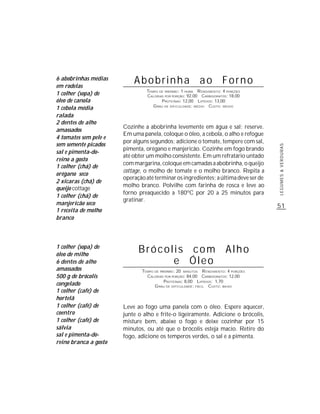 6 abobrinhas médias
em rodelas
                           Abobrinha ao Forno
                                TEMPO DE PREPARO : 1 HORA R ENDIMENTO: 4 PORÇÕES
1 colher (sopa) de              CALORIAS POR PORÇÃO: 92,00 CARBOIDRATOS: 18,00
óleo de canola                         P ROTEÍNAS: 12,00 LIPÍDIOS: 13,00
                                   G RAU DE DIFICULDADE: MÉDIO CUSTO: MÉDIO
1 cebola média
ralada
2 dentes de alho
                       Cozinhe a abobrinha levemente em água e sal; reserve.
amassados
                       Em uma panela, coloque o óleo, a cebola, o alho e refogue
4 tomates sem pele e
                       por alguns segundos; adicione o tomate, tempere com sal,
sem semente picados




                                                                                     LEGUMES & VERDURAS
                       pimenta, orégano e manjericão. Cozinhe em fogo brando
sal e pimenta-do-
                       até obter um molho consistente. Em um refratário untado
reino a gosto
                       com margarina, coloque em camadas a abobrinha, o queijo
1 colher (chá) de
                       cottage, o molho de tomate e o molho branco. Repita a
orégano seco
                       operação até terminar os ingredientes; a última deve ser de
2 xícaras (chá) de
                       molho branco. Polvilhe com farinha de rosca e leve ao
queijo cottage
                       forno preaquecido a 180ºC por 20 a 25 minutos para
1 colher (chá) de
                       gratinar.
manjericão seco                                                                      51
1 receita de molho
branco



1 colher (sopa) de
óleo de milho
                             Brócolis com Alho
6 dentes de alho                   e Óleo
amassados                     TEMPO DE PREPARO : 20 MINUTOS R ENDIMENTO: 4 PORÇÕES
500 g de brócolis               CALORIAS POR PORÇÃO: 84,00 CARBOIDRATOS: 12,00
                                         P ROTEÍNAS: 8,00 LIPÍDIOS: 1,70
congelado                           G RAU DE DIFICULDADE: FÁCIL CUSTO: BAIXO
1 colher (café) de
hortelã
1 colher (café) de     Leve ao fogo uma panela com o óleo. Espere aquecer,
coentro                junte o alho e frite-o ligeiramente. Adicione o brócolis,
1 colher (café) de     misture bem, abaixe o fogo e deixe cozinhar por 15
sálvia                 minutos, ou até que o brócolis esteja macio. Retire do
sal e pimenta-do-      fogo, adicione os temperos verdes, o sal e a pimenta.
reino branca a gosto
 