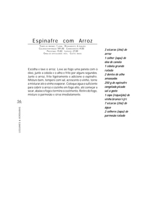 Espinafre com Arroz
                              TEMPO DE PREPARO : 1 HORA R ENDIMENTO: 6 PORÇÕES
                              CALORIAS POR PORÇÃO: 591,00 CARBOIDRATOS: 41,50
                                      P ROTEÍNAS: 15,83 LIPÍDIOS: 27,00
                                                                                   3 xícaras (chá) de
                                  G RAU DE DIFICULDADE: FÁCIL CUSTO: BAIXO         arroz
                                                                                   1 colher (sopa) de
                                                                                   óleo de canola
                                                                                   1 cebola grande
                     Escolha e lave o arroz. Leve ao fogo uma panela com o         ralada
                     óleo, junte a cebola e o alho e frite por alguns segundos.
                                                                                   2 dentes de alho
                     Junte o arroz, frite ligeiramente e adicione o espinafre.
                                                                                   amassados
                     Misture bem, tempere com sal, acrescente o vinho, torne
                     a misturar até o vinho evaporar. Coloque água o suficiente    250 g de espinafre
                     para cobrir o arroz e cozinhe em fogo alto, até começar a     congelado picado
                     secar, abaixe o fogo e termine o cozimento. Retire do fogo,   sal a gosto
                     misture o parmesão e sirva imediatamente.                     1 copo (requeijão) de
                                                                                   vinho branco light
56
                                                                                   7 xícaras (chá) de
                                                                                   água
LEGUMES & VERDURAS




                                                                                   2 colheres (sopa) de
                                                                                   parmesão ralado
 