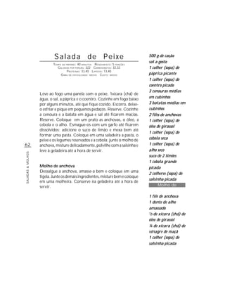 Salada de Peixe                                        500 g de cação
                                                                                  sal a gosto
                           TEMPO DE PREPARO : 40 MINUTOS R ENDIMENTO: 5 PORÇÕES
                              CALORIAS POR PORÇÃO: 322 CARBOIDRATOS: 32,32        1 colher (sopa) de
                                     P ROTEÍNAS: 33,40 LIPÍDIOS: 13,40
                                G RAU DE DIFICULDADE: MÉDIO CUSTO: MÉDIO          páprica picante
                                                                                  1 colher (sopa) de
                                                                                  coentro picado
                                                                                  3 cenouras médias
                   Leve ao fogo uma panela com o peixe, 1xícara (chá) de
                   água, o sal, a páprica e o coentro. Cozinhe em fogo baixo      em cubinhos
                   por alguns minutos, até que fique cozido. Escorra, deixe-      3 batatas médias em
                   o esfriar e pique em pequenos pedaços. Reserve. Cozinhe        cubinhos
                   a cenoura e a batata em água e sal até ficarem macias.         2 filés de anchovas
                   Reserve. Coloque em um prato as anchovas, o óleo, a            1 colher (sopa) de
                   cebola e o alho. Esmague-os com um garfo até ficarem           óleo de girassol
                   dissolvidos; adicione o suco de limão e mexa bem até
                                                                                  1 colher (sopa) de
                   formar uma pasta. Coloque em uma saladeira a pasta, o
                   peixe e os legumes reservados e a cebola; junte o molho de     cebola seca
62                 anchova, misture delicadamente, polvilhe com a salsinha e      1 colher (sopa) de
                   leve à geladeira até a hora de servir.                         alho seco
SALADAS & MOLHOS




                                                                                  suco de 2 limões
                                                                                  1 cebola grande
                   Molho de anchova                                               picada
                   Dessalgue a anchova, amasse-a bem e coloque em uma
                                                                                  2 colheres (sopa) de
                   tigela. Junte os demais ingredientes, misture bem e coloque
                                                                                  salsinha picada
                   em uma molheira. Conserve na geladeira até a hora de
                   servir.                                                               Molho de
                                                                                         anchova
                                                                                  1 filé de anchova
                                                                                  1 dente de alho
                                                                                  amassado
                                                                                  1/3 de xícara (chá) de

                                                                                  óleo de girassol
                                                                                  ¼ de xícara (chá) de
                                                                                  vinagre de maçã
                                                                                  1 colher (sopa) de
                                                                                  salsinha picada
 