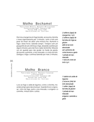 Molho Bechamel
                       TEMPO DE PREPARO : 20 MINUTOS R ENDIMENTO: 20 COLHERES (SOPA)
                              CALORIAS POR PORÇÃO: 26,45 CARBOIDRATOS: 3,39
                                     P ROTEÍNAS: 27,80 LIPÍDIOS: 16,30
                                 G RAU DE DIFICULDADE: FÁCIL CUSTO: MÉDIO
                                                                                       2 colheres (sopa) de
                                                                                       margarina light
                   Derreta a margarina em fogo brando, acrescente a farinha            2 colheres (sopa) de
                   e mexa vigorosamente por 3 minutos. Junte o leite sem               farinha de trigo ou
                   parar de mexer até obter uma mistura lisa. Aumente o
                                                                                       glúten
                   fogo e deixe ferver, batendo sempre. Tempere com um
                                                                                       600 ml de leite
                   pouquinho de sal e diminua o fogo, deixando cozinhar por
                   alguns minutos, para não ficar o sabor da farinha. Mexa de          desnatado
                   vez em quando para não grudar no fundo da panela.                   sal e pimenta-do-
                   Acrescente a pimenta, a noz-moscada e o creme de leite.             reino branca a gosto
                   Desligue o fogo e continue batendo por mais 3 minutos.              1 pitada de noz-
                                                                                       moscada
                                                                                       1 lata de creme de
64
                                                                                       leite light
SALADAS & MOLHOS




                                Molho                  Branco
                         TEMPO DE PREPARO : 15 MINUTOS R ENDIMENTO: 1 XÍCARA (CHÁ)
                                            OU 15 COLHERES (SOPA)
                             CALORIAS POR PORÇÃO: 21,34 CARBOIDRATOS: 3,28
                                      P ROTEÍNAS: 1,43 LIPÍDIOS: 15,30
                                                                                       1 tablete de caldo de
                                 G RAU DE DIFICULDADE: FÁCIL CUSTO: BAIXO              legumes
                                                                                       2 xícaras (chá) de
                                                                                       leite desnatado
                   Leve ao fogo o caldo de legumes, o leite e a farinha, me-
                   xendo sempre para não encaroçar. Quando ferver e engros-            1 colher (sopa) de
                   sar, retire do fogo, junte a noz-moscada, o orégano e o             farinha de glúten
                   cominho, misture bem e utilize.                                     1 pitada de noz-
                                                                                       moscada
                                                                                       orégano e cominho a
                                                                                       gosto
 