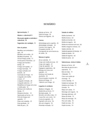 SUMÁRIO


Apresentação, 7                   Salmão ao forno, 29              Salada & molhos
                                  Suflê de frango, 20
Abaixo o colesterol! 9                                             Molho bechamel, 64
                                  Vieiras com legumes, 30
Dicas para ajudar a controlar o                                    Molho branco, 64
colesterol, 10                    Carnes                           Molho de hortelã, 65
                                                                   Molho de iogurte, 65
Sugestões de cardápio, 11         Almôndegas porco espinho, 35
                                  Almôndegas recheadas, 35         Molho de maionese sem ovo, 66
                                  Carneiro com iogurte, 38         Molho vinagrete cremoso, 63
Aves & peixes
                                  Ensopado oriental, 37            Salada colorida, 63
Bacalhau com amêndoas e
                                  Estrogonofe de carne bovina ou   Salada de aspargo com laranja, 61
aipo, 30
                                  de veado, 36                     Salada de batata, 59
Bacalhau com ervilha, 29
                                                                   Salada de legumes, 60
Bacalhau de panela, 32            Massas & grãos
Filé de frango cozido, 17                                          Salada de peixe, 62
Filé de peixe à fiorentina, 22    Arroz colorido, 41
Frango com hortelã e              Crepe com molho de ervas, 44     Sobremesas, tortas & bolos
laranja, 26                       Crepe com vagem, 47                                                  5
                                                                   Banana ao forno, 69
Frango com quiabo, 21             Crepe de espinafre, 46
                                  Espaguete vegetariano, 48        Barrinhas de pão de mel e
Frango marinado, 19
                                  Nhoque de ricota com             especiarias, 72
Frango recheado com
                                  espinafre, 42                    Bolo de fubá, 71
brócolis, 26
Gratinado de frango, 19           Parafuso com fundo de            Cheesecake, 75
Linguado com molho                alcachofra, 45                   Clara com molho de
crioulo, 27                       Pizza de queijo e escarola, 43   morango, 70
Linguado recheado, 28             Risoto de frango, 41             Creme chantilly, 71
Linguado saboroso, 27             Talharim com frango, 42
                                                                   Gelado de maracujá, 78
Medalhões de frango com ervas                                      Gelatina com frutas, 77
                                  Legumes & verduras
e molho pesto, 18                                                  Granola, 76
Merluza com molho de              Abóbora refogada, 52             Maçã com canela, 77
laranja, 31                       Abobrinha ao forno, 51
                                                                   Morango com iogurte, 76
Moqueca de peixe, 23              Berinjela assada, 52
                                                                   Morango delicioso, 69
Namorado ao forrno, 25            Brócolis com alho e óleo, 51
                                                                   Musse de limão, 73
Peito de frango com               Couve-flor com creme, 54
espinafre, 17                     Creme de espinafre, 55           Musse de morango, 79
Peixe com castanha, 25            Espinafre com arroz, 56          Pêra com calda, 78
Peixe grelhado, 24                Jiló com vinagrete, 54           Pudim de clara, 70
Rolê de peru, 20                  Pimentão recheado, 53            Pudim de leite, 74
 