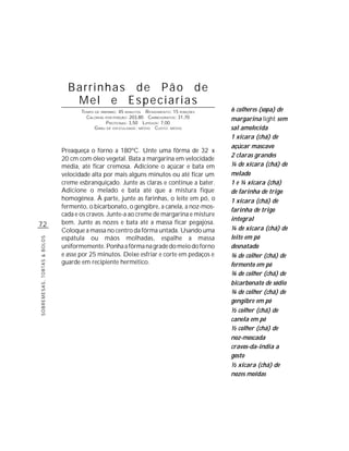 Barrinhas de Pão de
                                Mel e Especiarias
                                    TEMPO DE PREPARO : 45 MINUTOS R ENDIMENTO: 15 PORÇÕES   6 colheres (sopa) de
                                      CALORIAS POR PORÇÃO: 203,80 CARBOIDRATOS: 31,70       margarina light sem
                                                P ROTEÍNAS: 3,50 LIPÍDIOS: 7,00
                                          G RAU DE DIFICULDADE: MÉDIO CUSTO: MÉDIO          sal amolecida
                                                                                            1 xícara (chá) de
                                                                                            açúcar mascavo
                             Preaqueça o forno a 180ºC. Unte uma fôrma de 32 x
                                                                                            2 claras grandes
                             20 cm com óleo vegetal. Bata a margarina em velocidade
                             média, até ficar cremosa. Adicione o açúcar e bata em          ¼ de xícara (chá) de
                             velocidade alta por mais alguns minutos ou até ficar um        melado
                             creme esbranquiçado. Junte as claras e continue a bater.       1 e ¼ xícara (chá)
                             Adicione o melado e bata até que a mistura fique               de farinha de trigo
                             homogênea. À parte, junte as farinhas, o leite em pó, o        1 xícara (chá) de
                             fermento, o bicarbonato, o gengibre, a canela, a noz-mos-
                                                                                            farinha de trigo
                             cada e os cravos. Junte-a ao creme de margarina e misture
                                                                                            integral
72                           bem. Junte as nozes e bata até a massa ficar pegajosa.
                             Coloque a massa no centro da fôrma untada. Usando uma          ¼ de xícara (chá) de
                             espátula ou mãos molhadas, espalhe a massa                     leite em pó
SOBREMESAS, TORTAS & BOLOS




                             uniformemente. Ponha a fôrma na grade do meio do forno         desnatado
                             e asse por 25 minutos. Deixe esfriar e corte em pedaços e      ¾ de colher (chá) de
                             guarde em recipiente hermético.                                fermento em pó
                                                                                            ¾ de colher (chá) de
                                                                                            bicarbonato de sódio
                                                                                            ¾ de colher (chá) de
                                                                                            gengibre em pó
                                                                                            ½ colher (chá) de
                                                                                            canela em pó
                                                                                            ½ colher (chá) de
                                                                                            noz-moscada
                                                                                            cravos-da-índia a
                                                                                            gosto
                                                                                            ½ xícara (chá) de
                                                                                            nozes moídas
 