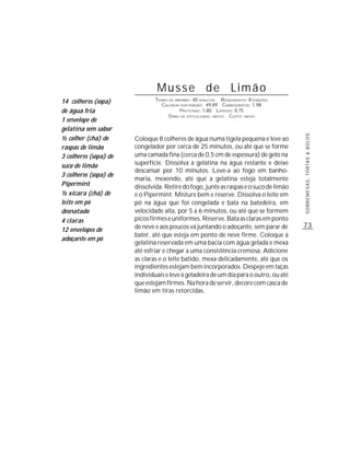 Musse de Limão
14 colheres (sopa)             TEMPO DE PREPARO : 40 MINUTOS R ENDIMENTO: 8 PORÇÕES
                                 CALORIAS POR PORÇÃO: 49,89 CARBOIDRATOS: 1,98
de água fria                              P ROTEÍNAS: 1,80 LIPÍDIOS: 0,75
                                     G RAU DE DIFICULDADE: MÉDIO CUSTO: BAIXO
1 envelope de
gelatina sem sabor




                                                                                       SOBREMESAS, TORTAS & BOLOS
½ colher (chá) de      Coloque 8 colheres de água numa tigela pequena e leve ao
raspas de limão        congelador por cerca de 25 minutos, ou até que se forme
3 colheres (sopa) de   uma camada fina (cerca de 0,5 cm de espessura) de gelo na
suco de limão          superfície. Dissolva a gelatina na água restante e deixe
                       descansar por 10 minutos. Leve-a ao fogo em banho-
3 colheres (sopa) de
                       maria, mexendo, até que a gelatina esteja totalmente
Pipermint              dissolvida. Retire do fogo, junte as raspas e o suco de limão
½ xícara (chá) de      e o Pipermint. Misture bem e reserve. Dissolva o leite em
leite em pó            pó na água que foi congelada e bata na batedeira, em
desnatado              velocidade alta, por 5 a 6 minutos, ou até que se formem
4 claras               picos firmes e uniformes. Reserve. Bata as claras em ponto
                       de neve e aos poucos vá juntando o adoçante, sem parar de       73
12 envelopes de
                       bater, até que esteja em ponto de neve firme. Coloque a
adoçante em pó
                       gelatina reservada em uma bacia com água gelada e mexa
                       até esfriar e chegar a uma consistência cremosa. Adicione
                       as claras e o leite batido, mexa delicadamente, até que os
                       ingredientes estejam bem incorporados. Despeje em taças
                       individuais e leve à geladeira de um dia para o outro, ou até
                       que estejam firmes. Na hora de servir, decore com casca de
                       limão em tiras retorcidas.
 