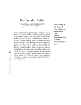 Pudim de Leite
                                     TEMPO DE PREPARO : 1 E ½ HORA R ENDIMENTO: 6 PORÇÕES
                                       CALORIAS POR PORÇÃO: 64,60 CARBOIDRATOS: 9,50
                                                P ROTEÍNAS: 4,40 LIPÍDIOS: 1,00
                                                                                            2 xícaras (chá) de
                                          G RAU DE DIFICULDADE: MÉDIO CUSTO: BAIXO          leite desnatado
                                                                                            3 g de adoçante em
                                                                                            pó não calórico
                             Coloque o leite em uma panela, junte o adoçante e leve ao      1 ovo
                             fogo para aquecer, sem ferver. Bata o ovo com as gemas         5 gemas
                             e vá juntando aos poucos o leite quente, sem parar de
                                                                                            gotas de essência de
                             mexer. Adicione a baunilha, torne a misturar e coe 4 vezes;
                             reserve. Coloque o açúcar numa fôrma para pudim de             baunilha
                             buraco no meio e leve ao fogo para caramelar. Quando o         2 colheres (sopa) de
                             açúcar estiver dourado, retire do fogo e vá virando a fôrma    açúcar
                             para que a calda de açúcar se espalhe de maneira uniforme.
                             Despeje a mistura de leite, cubra com papel-alumínio e
                             leve para assar em banho-maria, em forno preaquecido a
                             180ºC, por 1 hora. Sempre que a água do banho-maria
74
                             começar a ferver, junte um pouco de água fria. Quando
                             estiver assado, retire do forno e deixe esfriar no banho-
SOBREMESAS, TORTAS & BOLOS




                             maria. Leve à geladeira de um dia para outro. Desenforme-
                             o antes de servir.
 