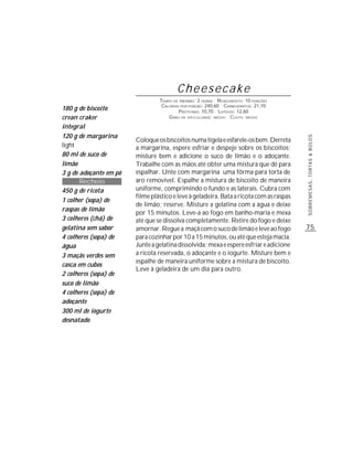 Cheesecake
                                 TEMPO DE PREPARO : 2 HORAS R ENDIMENTO: 10 PORÇÕES
                                  CALORIAS POR PORÇÃO: 240,60 CARBOIDRATOS: 21,10
180 g de biscoito                         P ROTEÍNAS: 10,70 LIPÍDIOS: 12,60
crean craker                         G RAU DE DIFICULDADE: MÉDIO CUSTO: MÉDIO

integral
120 g de margarina




                                                                                         SOBREMESAS, TORTAS & BOLOS
                        Coloque os biscoitos numa tigela e esfarele-os bem. Derreta
light                   a margarina, espere esfriar e despeje sobre os biscoitos;
80 ml de suco de        misture bem e adicione o suco de limão e o adoçante.
limão                   Trabalhe com as mãos até obter uma mistura que dê para
3 g de adoçante em pó   espalhar. Unte com margarina uma fôrma para torta de
       Recheio          aro removível. Espalhe a mistura de biscoito de maneira
450 g de ricota         uniforme, comprimindo o fundo e as laterais. Cubra com
                        filme plástico e leve à geladeira. Bata a ricota com as raspas
1 colher (sopa) de
                        de limão; reserve. Misture a gelatina com a água e deixe
raspas de limão
                        por 15 minutos. Leve-a ao fogo em banho-maria e mexa
3 colheres (chá) de     até que se dissolva completamente. Retire do fogo e deixe
gelatina sem sabor      amornar. Regue a maçã com o suco de limão e leve ao fogo         75
4 colheres (sopa) de    para cozinhar por 10 a 15 minutos, ou até que esteja macia.
água                    Junte a gelatina dissolvida; mexa e espere esfriar e adicione
3 maçãs verdes sem      a ricota reservada, o adoçante e o iogurte. Misture bem e
                        espalhe de maneira uniforme sobre a mistura de biscoito.
casca em cubos
                        Leve à geladeira de um dia para outro.
2 colheres (sopa) de
suco de limão
4 colheres (sopa) de
adoçante
300 ml de iogurte
desnatado
 