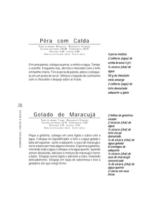 Pêra com Calda
                                    TEMPO DE PREPARO : 30 MINUTOS R ENDIMENTO: 4 PORÇÕES
                                     CALORIAS POR PORÇÃO: 235,80 CARBOIDRATOS: 28,70
                                               P ROTEÍNAS: 4,60 LIPÍDIOS: 4,88
                                         G RAU DE DIFICULDADE: MÉDIO CUSTO: MÉDIO          4 peras médias
                                                                                           2 colheres (sopa) de
                                                                                           vinho branco light
                             Em uma panela, coloque as peras, o vinho e a água. Tampe
                             e cozinhe. Enquanto isso, derreta o chocolate com o leite     ½ xícara (chá) de
                             em banho-maria. Tire as peras da panela, adoce e coloque-     água
                             as em um prato de servir. Misture o líquido do cozimento      50 g de chocolate
                             com o chocolate e despeje sobre as frutas.                    meio amargo
                                                                                           2 colheres (sopa) de
                                                                                           leite desnatado
                                                                                           adoçante a gosto



78
SOBREMESAS, TORTAS & BOLOS




                                 Gelado de Maracujá                                        2 folhas de gelatina
                                      TEMPO DE PREPARO : 1 HORA R ENDIMENTO: 8 PORÇÕES     incolor
                                       CALORIAS POR PORÇÃO: 22,10 CARBOIDRATOS: 3,20       2 xícaras (chá) de
                                               P ROTEÍNAS: 2,10 LIPÍDIOS: 0,10             água
                                         G RAU DE DIFICULDADE: MÉDIO CUSTO: MÉDIO
                                                                                           ½ xícara (chá) de
                                                                                           leite em pó
                             Pique a gelatina, coloque em uma tigela e cubra com a         desnatado
                             água. Coloque no liquidificador o leite e a água gelada e     ¼ de xícara (chá) de
                             bata até espumar. Junte o adoçante, o suco de maracujá e      água gelada
                             torne a bater por mais alguns minutos. Esprema a gelatina,    8 envelopes de
                             retirando toda a água e coloque-a na água quente; quando      adoçante
                             estiver dissolvida, adicione à mistura de maracujá e torne    ½ xícara (chá) de
                             a bater. Despeje numa tigela e adicione a clara, mexendo      suco de maracujá
                             delicadamente. Despeje em taças de sobremesa e leve à         concentrado
                             geladeira até que esteja firme.                               ¼ de xícara (chá) de
                                                                                           água quente
                                                                                           2 claras em neve
                                                                                           firme
 